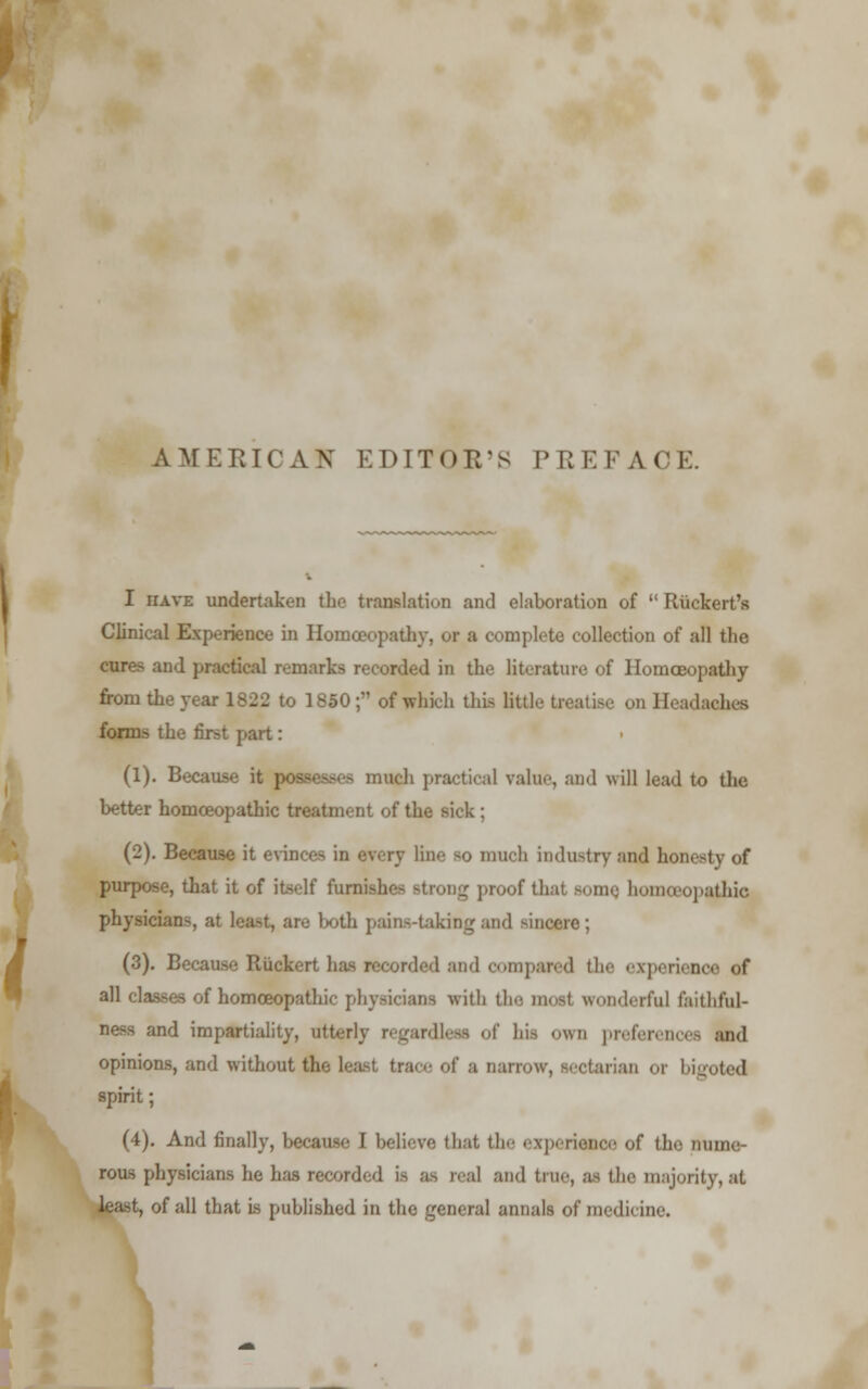 AMERICAN EDITOR'S IMIEEACE. I have undertaken the translation and elaboration of  Riickert's Clinical Experience in Homoeopathy, of a complete collection of all the cures and practical remarks recorded in the literature of Homoeopathy from the year 1822 to 1850; of which this little treatise on Headaches forms the first part: (1). Because it possesses much practical value, and will lead to the better homoeopathic treatment of the sick ; (2). Because it evin much industry and honesty <»f purpose, that it of itself furnishes strong proof thai Bomq homoeopathic physicians, at least, arc both pain-taking and -incere; (3). Because Riickert fa 1 and compared the experience of all classes of homoeopathic physicians with the mosl wonderful Guthful- and impartiality, utterly regardless of his own preferences and opinions, and without the least, trace of a narrow, sectarian or bigoted spirit; (4). And finally, because 1 believe that the experience of the nume- rous physicians he has recorded is as real and true, as the majority, at least, of all that is published in the general annals of medicine.