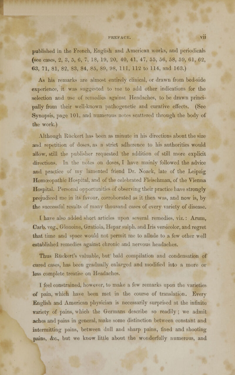 published in the French, English and American works, and periodicals (see eases, 2, 3, 5, 0, 7. IS. 19, 20. 40, 41. 47, 55, 50, 58, 59, 0], 02, 63, 71, 81, 82, S3. 84. 85, SO, 98, 111, 112 to 114. and 103.) As his remarks are almost entirely clinical, or drawn from bed-side experience, it w od to me to add other indications for the selection and tee of remedies against Headaches, to be drawn princi- pally from their well-known pathogenetic and curative effects. (See Synopsis, page 101. and numerous notes scattered through the body of the work.) Although Ruckert has been as minute in his directions about the size and repetition strict adherence to his authorities would allow, still the publisher requested the addition of still more explicit directions. In the notes on doses, I have mainly followed tho advice and practice of my lamented friend Dr. Noack, late of the Leipzig Homoeopathic Hospital, and of the celebrated Fleisehman, of the Vienna Hospital. Personal opportunities of observing their practice have strongly- prejudiced me in its favour, corroborated as it then was, and now is, by the successful re>uit- of many thousand cases of every variety of disease. [ have also added short articles upon several remedies, viz.: Arum, Carb. veg., Glonoine, Gratioia, Hepar sulph. and Iris versicolor, and regret that time and space would not permit me to allude to a few other w ell established remedies _ ronic and nervous headaches. Thus Riick^rt's valuable, but bald compilation and condensation of cured cases, has been gradually enlarged and modified into a more or less complete treatise on Heada I feel constrained, however, to make a few remarks upon the varieties of pain, which have been met in the course of translation. Everv English and American physician is necessarily surprised at the infinite variety of pains, which the German-, describe so readily; we admit aches and pains in general, make some distinction between constant and intermitting pains, between dull and sharp pains, fixed and shooting- pains, &c, but we know little about the wonderfully numerous, and