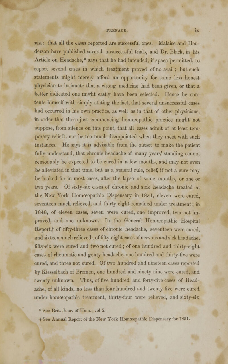 viz.: that all the cases reported are successful ones. Malaise and Hen- derson have published several unsuccessful trials, and Dr. Black, in his Article on Headache,* says that he had intended, if space permitted, to report several cases in Avhich treatment proved of no avail; but such statements might merely afford an opportunity for some less honest physician to insinuate that a wrong medicine had been given, or that a better indicated one might easily have been selected. Hence he con- tents himself with simply stating the fact, that several unsuccessful cases had occurred in his own practice, as well as in that of other physicians, in order that those just commencing homoeopathic practice might not suppose, from silence on this point, that all cases admit of at least tem- porary relief;, nor be too much disappointed when they meet with such instances. He says it is advisable from the outset to make the patient fully understand, that chronic headache of many years' standing cannot reasonably be expected to be cured in a few months, and may not even be alleviated in that time, but as a general rule, relief, if not a cure may be looked for in most cases, after the lapse of some months, or one or two years. Of sixty-six cases of chronic and sick headache treated at the New York Homoeopathic Dispensary in 1851, eleven were cured, seventeen much relieved, and thirty-eight remained under treatment; in 1848, of eleven cases, seven were cured, one improved, two not im- proved, and one unknown. In the General Homoeopathic Hospital Report,f of fifty-three cases of chronic headache, seventeen were cured, and sixteen much relieved; of fifty-eight cases of nervous and sick headache, fifty-six were cured and two not cured; of one hundred and thirty-eight cases of rheumatic and gouty headache, one hundred and thirty-five were cured, and three not cured. Of two hundred and nineteen cases reported by Kiesselbach of Bremen, one hundred and ninety-nine were cured, and twenty unknown. Thus, of five hundred and forty-five cases of Head- ache, of all kinds, no less than four hundred and twenty-five were cured under homoeopathic treatment, thirty-four were relieved, and sixty-six * See Brit. Jour, of Horn., vol 5. t See Annual Report of the New York Homoeopathic Dispensary for 1851.