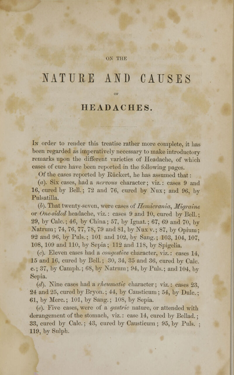 NATURE AND CAUSES HEADACHES. In order to render this treatise rather more complete, it has been regarded as imperatively necessary to make introductory remarks upon the different varieties of Headache, of which cases of cure have been reported in the following pages. Of the cases reported by Eiickert, he has assumed that: (a). Six cases, had a nervous character; viz.: cases 9 and 16, cured by Bell.; 72 and 76, cured by Mix; and 96, by Pulsatilla. (b). That twenty-seven, were cases of Hemicrania, Migraine or One-sided headache, viz.: cases 9 and 10, cured by Bell.; 29, by Calc.; 46, by China; 57, by Ignat.; 67, 69 and 70, by Xatrum; 74, 76, 77, 78, 79 and 81, by Mix v.; 87, by Opium; 92 and 96, by Puis.; 101 and 102, by Sang.; 103, 104, 107, 108, 109 and 110, by Sepia; 112 and 118, by Spigelia. (c). Eleven cases had a congestive character, viz.: cases 14, 15 and 16, cured by Bell.; 30, 34, 35 and 36, cured by Calc. c; 37, by Camph.; 68, by Natrom; 94, by Puis.; and 104, by Sepia. (d). Nine cases had a rheumatic character; viz.: cases 23, 24 and 25, cured by Bryon.; 44, by Causticum ; 54, by Dulc.; 61, by Merc; 101, by Sang.; 108, by Sepia. (e). Five cases, were of a gastric nature, or attended with derangement of the stomach, viz.: case 14, cured by Bellad.; 33, cured by Calc.; 43, cured by Causticum; 95, by Puis. ; 119, by Sulph.