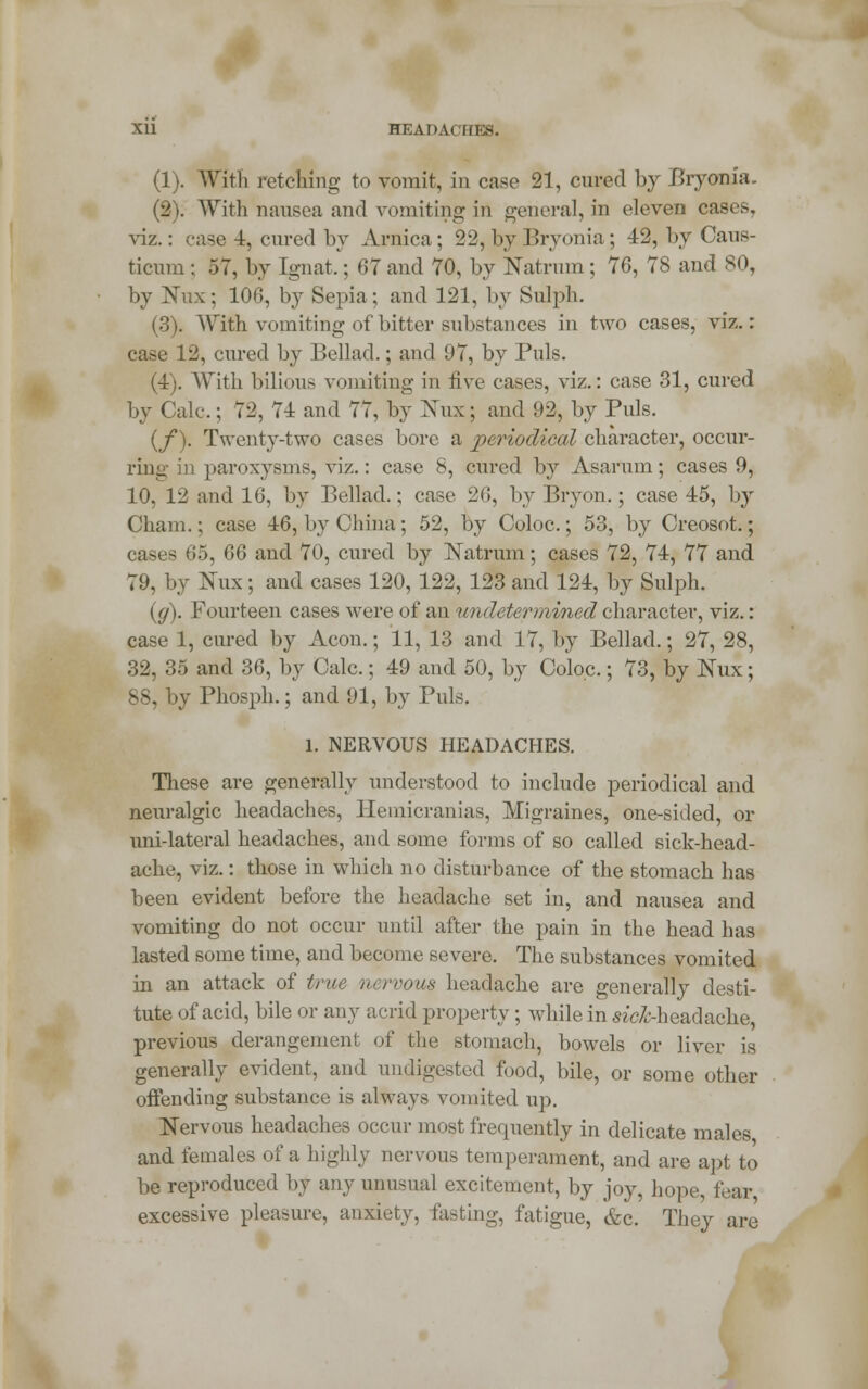 (1). Witt retching to vomit, in case 21, cured by Bryonia. (2). With nausea and vomiting in general, in eleven cases, viz.: case 4, cured by Arnica; 22, by Bryonia; 42, by Cans- ticum ; 57, by Ignat.; 07 and 70, by Natrum; 76, 78 and 80, by Nux; 106, by Sepia; and 121, by Sulph. (3). With vomiting of bitter substances in two cases, viz.: case 12, cured by Bellad.; and 97, by Puis. (4). With bilious vomiting in live cases, viz.: case 31, cured by Calc; 72, 74 and 77, by Nux; and 92, by Puis. (f). Twenty-two cases bore a periodical character, occur- ring in paroxysms, viz.: case 8, cured by Asarum; cases 9, 10, 12 and 16, by Bellad.; case 26, by Bryon.; case 45, by Cham.; case 46, by China; 52, by Coloc.; 53, by Creosot.; cases 65, 66 and 70, cured by Katrum; cases 72, 74, 77 and 79, by Nux; and cases 120, 122, 123 and 124, by Sulph. (</). Fourteen cases were of an undetermined character, viz.: case 1, cured by Aeon.; 11, 13 and 17, by Bellad.; 27, 28, 32, 35 and 36, by Calc.; 49 and 50, by Coloc.; 73, by Nux; 88, by Phosph.; and 91, by Puis. 1. NERVOUS HEADACHES. These are generally understood to include periodical and neuralgic headaches, Hemicranias, Migraines, one-sided, or uni-lateral headaches, and some forms of so called sick-head- ache, viz.: those in which no disturbance of the stomach has been evident before the headache set in, and nausea and vomiting do not occur until after the pain in the head has lasted some time, and become severe. The substances vomited in an attack of true nervous headache are generally desti- tute of acid, bile or any acrid property; while in aicA-headache, previous derangement of the stomach, bowels or liver is generally evident, and undigested food, bile, or some other offending substance is always vomited up. Nervous headaches occur most frequently in delicate males and females of a highly nervous temperament, and are apt to be reproduced by any unusual excitement, by joy, hope fear excessive pleasure, anxiety, fasting, fatigue, &c. They are