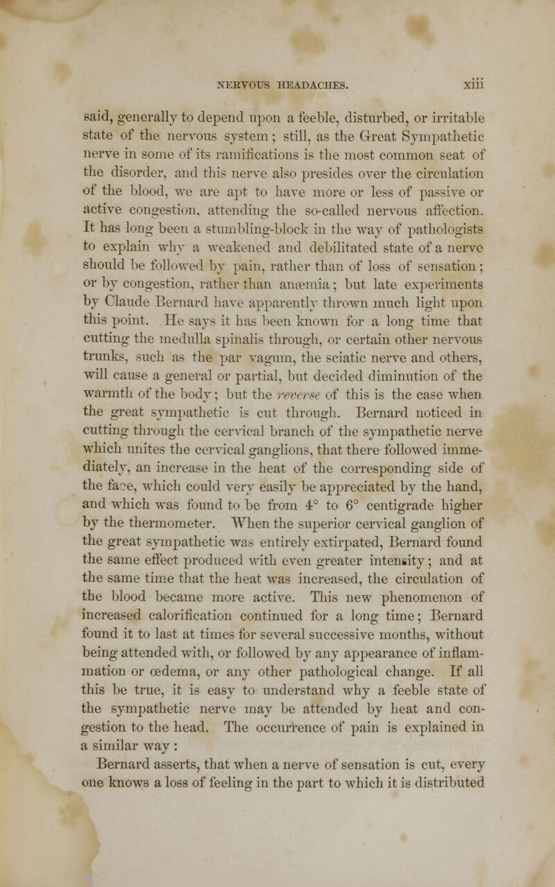 NERVOUS HEADACHES. Xlll said, generally to depend upon a feeble, disturbed, or irritable state of the nervous system; still, as the Great Sympathetic nerve in some of its ramifications is the most common seat of the disorder, and this nerve also presides over the circulation of the blood, we are apt to have more or less of passive or active congestion, attending the so-called nervous affection. It has long been a stumbling-block in the way of pathologists to explain why a weakened and debilitated state of a nerve should be followed by pain, rather than of loss of sensation; or by congestion, rather than anaemia; but late experiments by Claude Bernard have apparently thrown much light upon this point. He says it has been known for a long time that cutting the medulla spinalis through, or certain other nervous trunks, such as the par vagum, the sciatic nerve and others, will cause a general or partial, but decided diminution of the warmth of the body; but the reverse of this is the case when the great sympathetic is cut through. Bernard noticed in cutting through the cervical branch of the sympathetic nerve which unites the cervical ganglions, that there followed imme- diately, an increase in the heat of the corresponding side of the face, which could very easily be appreciated by the hand, and which was found to be from 4° to 6° centigrade higher by the thermometer. When the superior cervical ganglion of the great sympathetic was entirely extirpated, Bernard found the same effect produced with even greater intensity; and at the same time that the heat was increased, the circulation of the blood became more active. This new phenomenon of increased calorification continued for a long time; Bernard found it to last at times for several successive months, without being attended with, or followed by any appearance of inflam- mation or oedema, or any other pathological change. If all this be true, it is easy to understand why a feeble state of the sympathetic nerve may be attended by heat and con- gestion to the head. The occurrence of pain is explained in a similar way: Bernard asserts, that when a nerve of sensation is cut, every one knows a loss of feeling in the part to which it is distributed