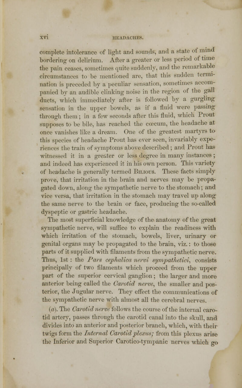 complete intolerance of light and sounds, and a state of mind bordering on delirium. After a greater or less period of time the pain ceases, sometimes quite suddenly, and the remarkable circumstances to be mentioned are. that this sudden termi- nation is preceded by a peculiar sensation, sometimes accom- panied by an audible clinking noise in the region of the gall ducts, which immediately after is followed by a gurgling sensation in the upper bowels, as if a fluid were passing through them; in a few seconds after this fluid, which Prout supposes to be bile, has reached the coecum, the headache at once vanishes like a dream. One of the greatest martyrs to this species of headache Prout has ever seen, invariably expe- rienees the train of symptoms above described; and Prout has witnessed it in a greater or less degree in many instances; and indeed has experienced it in his own person. This variety of headache is generally termed Bilious. These facts simply prove, that irritation in the brain and nerves may be propa- gated down, along the sympathetic nerve to the stomach; and vice versa, that irritation in the stomach may travel up along- the same nerve to the brain or face, producing the so-called dyspeptic or gastric headache. The most superficial knowledge of the anatomy of the great sympathetic nerve, will suffice to explain the readiness with which irritation of the stomach, bowels, liver, urinary or genital organs may be propagated to the brain, viz.: to those parts of it supplied with filaments from the sympathetic nerve. Thus, 1st : the Pars ceplialica nervi sympathetici, consists principally of two filaments which proceed from the upper part of the superior cervical ganglion; the larger and more anterior being called the Carotid nerve, the smaller and pos- terior, the Jugular nerve. They effect the communications of the sympathetic nerve with almost all the cerebral nerves. (a). The Carotid nerve follows the course of the internal caro- tid artery, passes through the carotid canal into the skull, and divides into an anterior and posterior branch, which, with their twigs form the Internal Carotid plexus; from this plexus arise the Inferior and Superior Caroticotympanic nerves which go