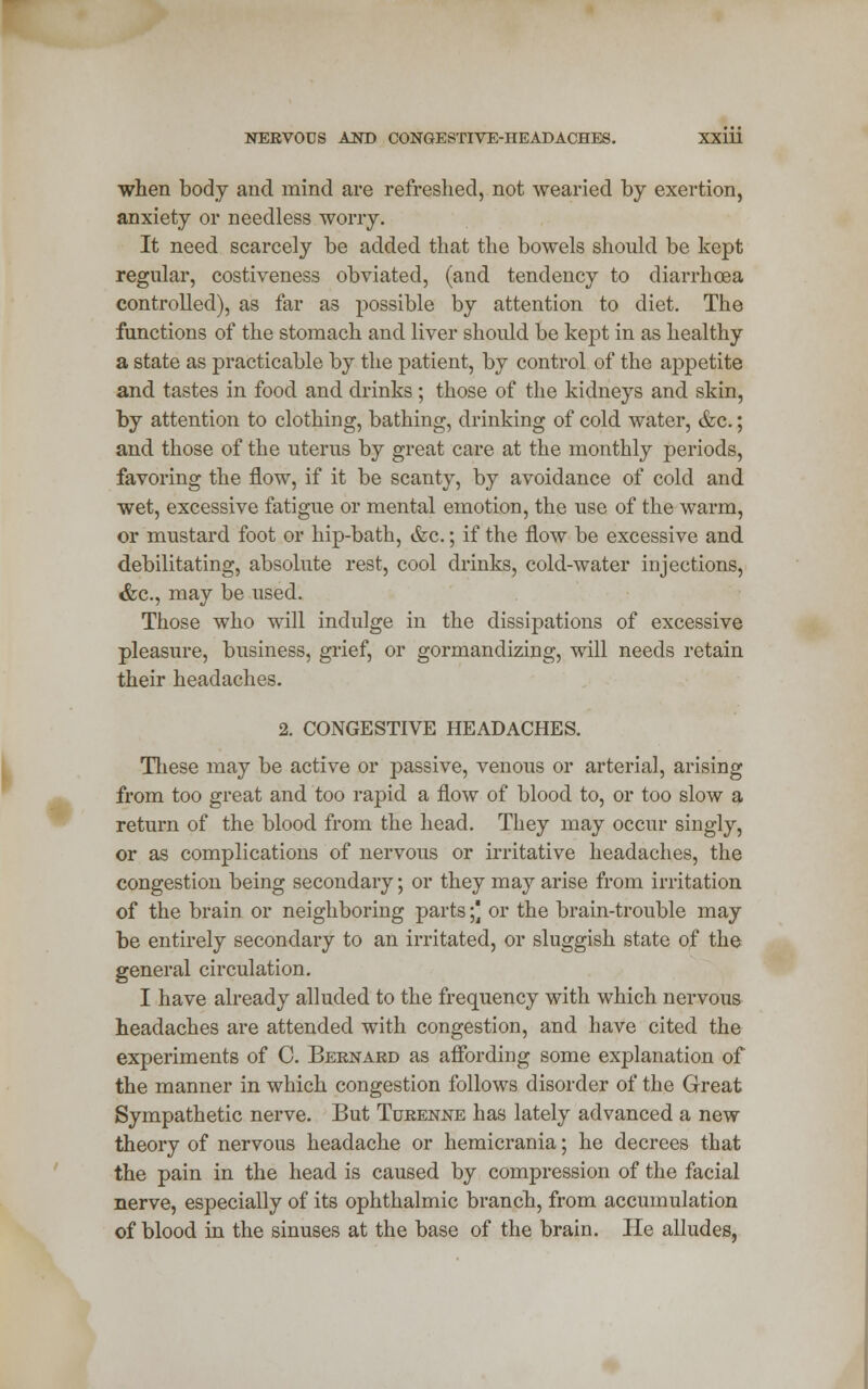 when body and mind are refreshed, not wearied by exertion, anxiety or needless worry. It need scarcely be added that the bowels should be kept regular, costiveness obviated, (and tendency to diarrhoea controlled), as far as possible by attention to diet. The functions of the stomach and liver should be kept in as healthy a state as practicable by the patient, by control of the appetite and tastes in food and drinks ; those of the kidneys and skin, by attention to clothing, bathing, drinking of cold water, &c.; and those of the uterus by great care at the monthly periods, favoring the flow, if it be scanty, by avoidance of cold and wet, excessive fatigue or mental emotion, the use of the warm, or mustard foot or hip-bath, &c.; if the flow be excessive and debilitating, absolute rest, cool drinks, cold-water injections, &c, may be used. Those who will indulge in the dissipations of excessive pleasure, business, grief, or gormandizing, will needs retain their headaches. 2. CONGESTIVE HEADACHES. These may be active or passive, venous or arterial, arising from too great and too rapid a flow of blood to, or too slow a return of the blood from the head. They may occur singly, or as complications of nervous or irritative headaches, the congestion being secondary; or they may arise from irritation of the brain or neighboring parts;) or the brain-trouble may be entirely secondary to an irritated, or sluggish state of the general circulation. I have already alluded to the frequency with which nervous headaches are attended with congestion, and have cited the experiments of C. Bernard as affording some explanation of the manner in which congestion follows disorder of the Great Sympathetic nerve. But Turenne has lately advanced a new theory of nervous headache or hemicrania; he decrees that the pain in the head is caused by compression of the facial nerve, especially of its ophthalmic branch, from accumulation of blood in the sinuses at the base of the brain. He alludes,