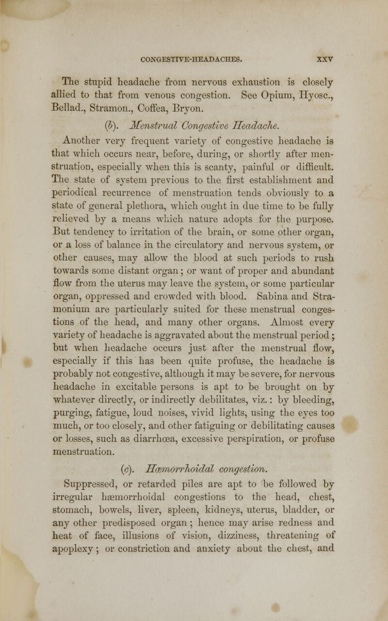 The stupid headache from nervous exhaustion is closely allied to that from venous congestion. See Opium, Hyosc.r Bellad., Stramon., Coffea, Bryon. (b). Menstrual Congestive Headache. Another very frequent variety of congestive headache is that which occurs near, before, during, or shortly after men- struation, especially when this is scanty, painful or difficult. The state of system previous to the first establishment and periodical recurrence of menstruation tends obviously to a state of general plethora, which ought in due time to be fully relieved by a means which nature adopts for the purpose. But tendency to irritation of the brain, or some other organ, or a loss of balance in the circulatory and nervous system, or other causes, may allow the blood at such periods to rush towards some distant organ; or want of proper and abundant flow from the uterus may leave the system, or some particular organ, oppressed and crowded with blood. Sabina and Stra- monium are particularly suited for these menstrual conges- tions of the head, and many other organs. Almost every variety of headache is aggravated about the menstrual period • but when headache occurs just after the menstrual flow, especially if this has been quite profuse, the headache is probably not congestive, although it may be severe, for nervous headache in excitable persons is apt to be brought on by whatever directly, or indirectly debilitates, viz.: by bleeding, purging, fatigue, loud noises, vivid lights, using the eyes too much, or too closely, and other fatiguing or debilitating causes or losses, such as diarrhoea, excessive perspiration, or profuse menstruation. (c). Hamiorrhoidal congestion. Suppressed, or retarded piles are apt to be followed by irregular hemorrhoidal congestions to the head, chest, stomach, bowels, liver, spleen, kidneys, uterus, bladder, or any other predisposed organ; hence may arise redness and heat of face, illusions of vision, dizziness, threatening of apoplexy; or constriction and anxiety about the chest, and