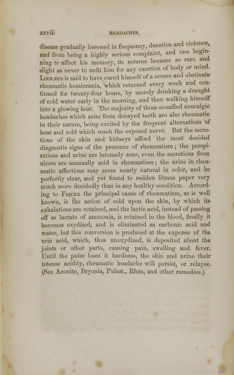 disease gradually lessened in frequency, duration and violence, and from being a highly serious complaint, and one begin- ning to affect his memory, its returns became so rare and slight as never to unfit him for any exertion of body or mind. Linnaeus is said to have cured himself of a severe and obstinate rheumatic hemicrania, which returned every week and con- tinued for twenty-four hours, by merely drinking a draught of cold water early in the morning, and then walking himself into a glowing heat. The majority of those so-called neuralgic headaches which arise from decayed teeth are also rheumatic in their nature, being excited by the frequent alternations of heat and cold which reach the exposed nerve. But the secre- tions of the skin and kidneys afford the most decided diagnostic signs of the presence of rheumatism; the perspi- rations and urine are intensely sour, even the secretions from ulcers are unusually acid in rheumatism; the urine in rheu- matic affections may seem nearly natural in color, and be perfectly clear, and yet found to redden litmus paper very much more decidedly than in an}>- healthy condition. Accord- ing to Fkicke the principal cause of rheumatism, as is well known, is the action of cold upon the skin, by which its exhalations are retained, and the lactic acid, instead of passing off as lactate of ammonia, is retained in the blood, finally it becomes oxydized, and is eliminated as carbonic acid and water, but this conversion is produced at the expense of the uric acid, which, thus unoxydized, is deposited about the joints or other parts, causing pain, swelling and fever. Until the pulse loses it hardness, the skin and urine their intense acidity, rheumatic headache will persist, or relapse. (See Aconite, Bryonia, Pulsat., Rhus, and other remedies.)