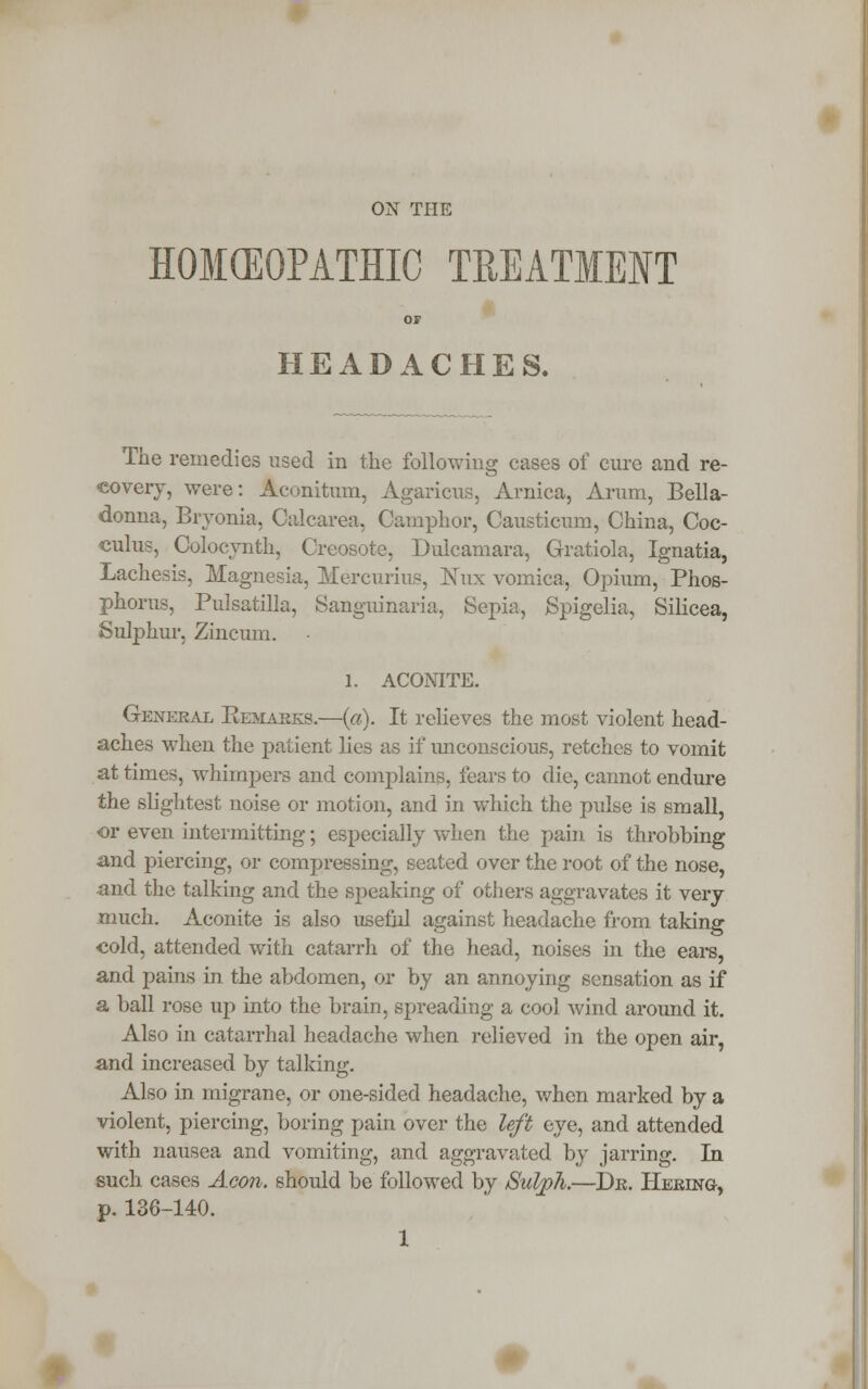ON THE HOMEOPATHIC TREATMENT or HEADACHES. The remedies used in the following cases of cure and re- covery, were: Aconitum, Agaricus, Arnica, Arum, Bella- donna, Bryonia, Calcarea, Camphor, Causticum, China, Coc- culus, Colocynth, Creosote, Dulcamara, Gratiola, Ignatia, Lachesis, Magnesia, Mercurius, Nux vomica, Opium, Phos- phorus, Pulsatilla, Sanguinaria, Sepia, jSpigelia, Silicea, Sulphur, Zincum. 1. ACONITE. General Remarks.—(a). It relieves the most violent head- aches when the patient lies as if unconscious, retches to vomit at times, whimpers and complains, fears to die, cannot endure the slightest noise or motion, and in which the pulse is small, or even intermitting; especially when the pain is throbbing and piercing, or compressing, seated over the root of the nose, and the talking and the speaking of others aggravates it very much. Aconite is also useful against headache from taking •cold, attended with catarrh of the head, noises in the ears, and pains in the abdomen, or by an annoying sensation as if a ball rose up into the brain, spreading a cool wind around it. Also in catarrhal headache when relieved in the open air, and increased by talking. Also in migrane, or one-sided headache, when marked by a violent, piercing, boring pain over the left eye, and attended with nausea and vomiting, and aggravated by jarring. In such cases Aeon, should be followed by Sulph.—Dr. Hereng, p. 136-140. 1
