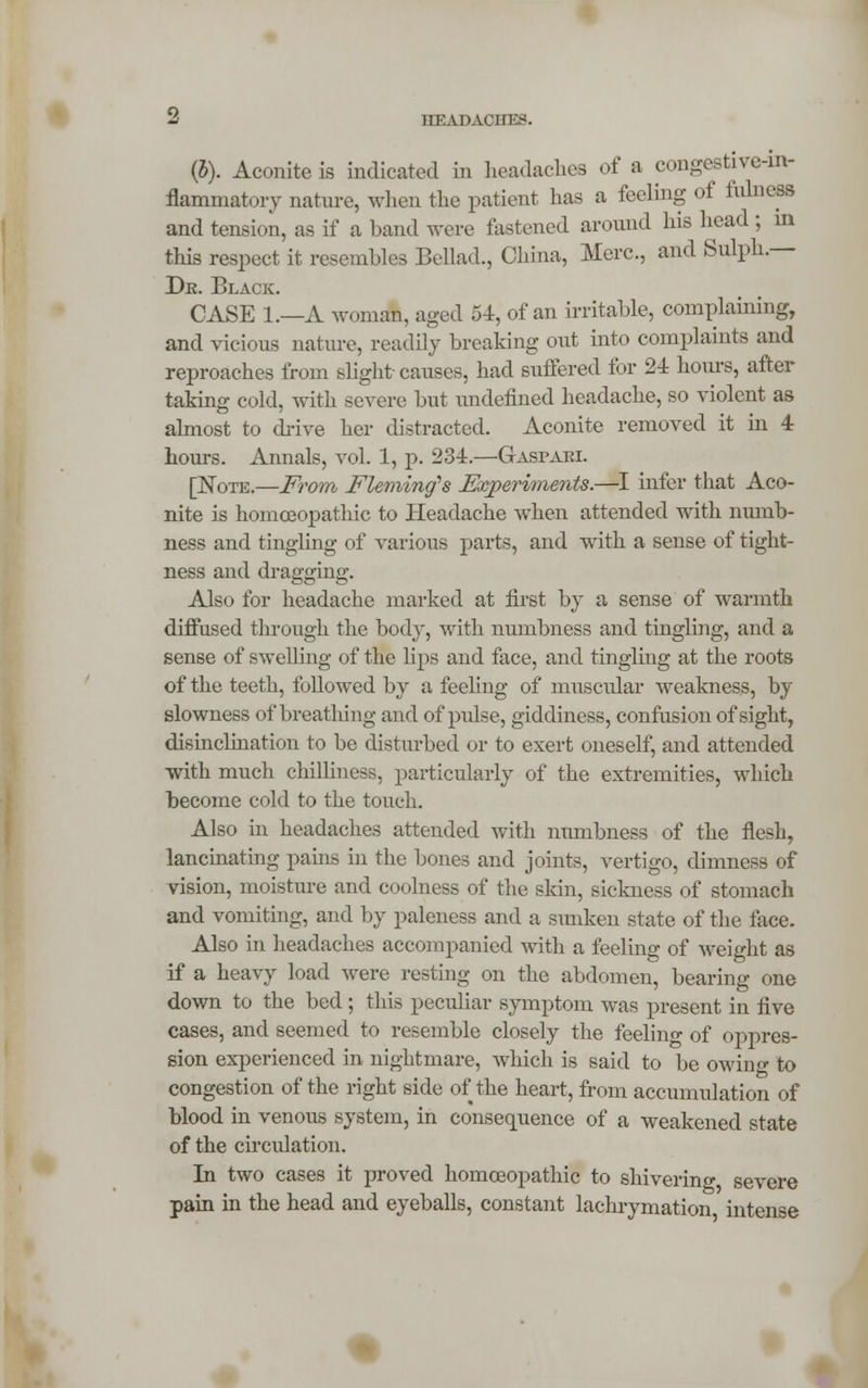 (J). Aconite is indicated in headaches of a congestive-in- flammatory nature, when the patient lias a feeling of fulness and tension, as if a band were fastened around his head ; in this respect it resembles Bellad., China, Merc, and Sulph.— Dk. Black. CASE 1.—A woman, aged 54, of an irritable, complaining, and vicious nature, readily breaking out into complaints and reproaches from slight causes, had suffered for 24 hours, after taking cold, with severe but undefined headache, so violent as almost to drive her distracted. Aconite removed it in 4 hours. Annals, vol. 1, p. 234.—GrASPAEl. [Note.—From Fleming's Experiments.—I infer that Aco- nite is homoeopathic to Headache when attended with numb- ness and tingling of various parts, and with a sense of tight- ness and dragging. Also for headache marked at first by a sense of warmth diffused through the body, with numbness and tingling, and a sense of swelling of the lips and face, and tingling at the roots of the teeth, followed by a feeling of muscular weakness, by slowness of breathing and of pulse, giddiness, confusion of sight, disinclination to be disturbed or to exert oneself, and attended with much chilliness, particularly of the extremities, which become cold to the touch. Also in headaches attended with numbness of the flesh, lancinating pains in the bones and joints, vertigo, dimness of vision, moisture and coolness of the skin, sickness of stomach and vomiting, and by paleness and a sunken state of the face. Also in headaches accompanied with a feeling of weight as if a heavy load were resting on the abdomen, bearing one down to the bed; this peculiar symptom was present in five cases, and seemed to resemble closely the feeling of oppres- sion experienced in nightmare, which is said to be owino- to congestion of the right side of the heart, from accumulation of blood in venous system, in consequence of a weakened state of the circulation. In two cases it proved homoeopathic to shivering severe pain in the head and eyeballs, constant lachrymation intense