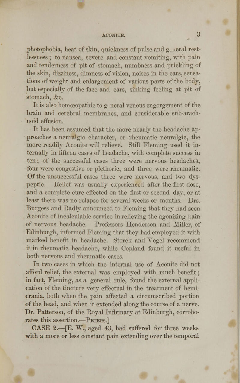 ACONITE. 6 photophobia, heat of skin, quickness of pulse andg^aeral rest- lessness ; to nausea, severe and constant vomiting, with pain and tenderness of pit of stomach, numbness and prickling of the skin, dizziness, dimness of vision, noises in the cars, sensa- tions of weight and enlargement of various parts of the body, but especially of the face and ears, sinking feeling at pit of stomach, &c. It is also homoeopathic to g neral venous engorgement of the brain and cerebral membranes, and considerable sub-arach- noid effusion. It has been assumed that the more nearly the headache ap- proaches a neuralgic character, or rheumatic neuralgic, the more readily Aconite will relieve. Still Fleming used it in- ternally in fifteen cases of headache, with complete success in ten; of the successful cases three were nervous headaches, four were congestive or plethoric, and three were rheumatic. Of the unsuccessful cases three were nervous, and two dys- j)eptic. Relief was usually exj>erienced after the first dose, and a complete cure effected on the first or second day, or at least there was no relapse for several weeks or months. Drs. Burgess and Radly announced to Fleming that they had seen Aconite of incalculable service in relieving the agonizing pain of nervous headache. Professors Henderson and Miller, of Edinburgh, informed Fleming that they had employed it with marked benefit in headache. Storck and Yogel recommend it in rheumatic headache, while Copland found it useful in both nervous and rheumatic cases. In two cases in which the internal use of Aconite did not afford relief, the external was employed with much benefit; in fact, Fleming, as a general rule, found the external appli- cation of the tincture very effectual in the treatment of hemi- crania, both when the pain affected a circumscribed portion of the head, and when it extended along the course of a nerve. Dr. Patterson, of the Royal Infirmary at Edinburgh, corrobo- rates this assertion.—Peters.] CASE 2.—[E. W., aged 43, had suffered for three weeks with a more or less constant pain extending over the temporal