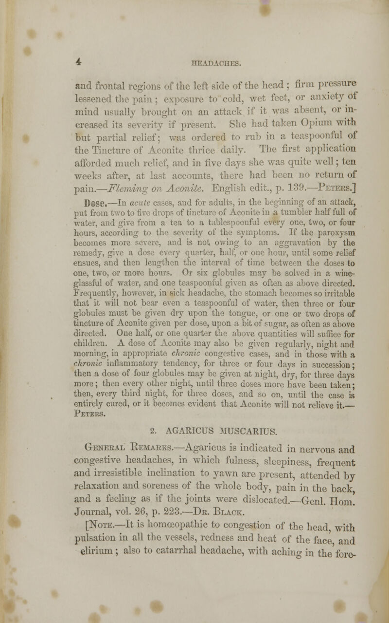 and frontal regions of the left side of the head ; firm pressure lessened the pain ; exposure to cold, wet feet, or anxiety Of mind usually brought on an attack if it was absent, or in- creased its severity if present. She had taken Opium with but partial relief; was ordered to rub in a teaspoonful of the Tincture of Aconite thrice daily. The first application afforded much relief, and in five days she was quite well; ten weeks after, at last accounts, there had been no return of pain.—Fleming on Aconite. English edit., p. 139.—Peters.] D0S8.—In acute cases, and for adults, in the beginning of an attack, put from two to five drops of tincture of Aconite in a tumbler half full of water, and give from a tea to a tablespoonful every one, two, or four hours, according to the severity of the symptoms. If tbe paroxysm becomes more severe, and is not owing to an aggravation by the remedy, give a dose every quarter, half, or one hour, until some relief ensues, and then lengthen the interval of time between the doses to one, two, or more hours. Or six globules may be solved in a wine- glassful of water, and one teaspoonful given as often as above directed. Frequently, however, in sick headache, the stomach becomes so irritable that it will not bear even a teaspoonful of water, then three or four globules must be given dry upon the tongue, or one or two drops of tincture of Aconite given per dose, upon a bit of sugar, as often as above directed. One half, or one quarter the above quantities will suffice for children. A dose of Aconite may also be given regularly, night and morning, in appropriate chronic congestive cases, and in those with a chronic inflammatory tendency, for three or four days in succession; then a dose of four globules may be given at night, dry, for three days more; then every other night, until three doses more have been taken; then, every third night, for three doses, and so on, until the case is entirely cured, or it becomes evident that Aconite will not relieve it. Peters. 2. AGARIGUS MUSCARIUS. General Remarks.—Agaricus is indicated in nervous and congestive headaches, in which fulness, sleepiness, frequent and irresistible inclination to yawn are present, attended by relaxation and soreness of the whole body, pain in the back and a feeling as if the joints were dislocated. Genl. Horn. Journal, vol. 28, p. 223.—Dr. Black. [Note.—It is homoeopathic to congestion of the head with pulsation in all the vessels, redness and heat of the face and elirium ; also to catarrhal headache, with aching in the fore-