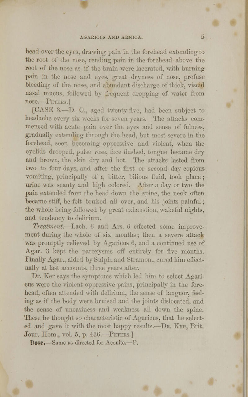 AGARICUS AND ARNICA. head over the eyes, drawing pain in the forehead extending to the root of the nose, rending pain in the forehead above the root of the nose as if the brain were lacerated, with burning pain in the nose and eyes, great dryness of nose, profuse bleeding of the nose, and abundant discharge of thick, viscid nasal mucus, followed by frequent dropping of water from nose.—Peters.] [CASE 3.—D. (J., aged twenty-five, had been subject to headache every six weeks for seven years. The attacks com- menced with acute pain over the eyes and sense of fulness, gradually extending through the head, but most severe in the forehead, soon becoming oppressive and violent, when the eyelids drooped, pub- ice flushed, tongue became dry and brown, the skin thy and hot. The attacks lasted from two to four days, and after the first or second day copious vomiting, principally of a bitter, bilious fluid, took place ; urine was scanty and high colored. Alter a day or two the pain extended from the head down the spine, the neck often became stiff, he felt bruised all over, and his joints painful; the whole being followed by great exhaustion, wakeful nights, and tendency to delirium. Treatment.—Lach. 6 and Ars. 0 effected some improve- ment during the whole of six months; then a severe attack was promptly relieved by Agaricus 6, and a continued use of Agar. 3 kept the paroxysms off entirely for five months. Finally Agar., aided by Sulph. and Stramon., cured him effect- ually at last accounts, three years after. Dr. Ker says the symptoms which led him to select Agari- cus were the violent oppressive pains, principally in the fore- head, often attended with delirium, ie of languor, feel- ing as if the body were bruised and the joints dislocated, and the sense of uneasiness and weakness all down the spine. These he thought so characteristic of Agaricus, that he select- ed and gave it with the most happy results.—Dr. Ker, Brit. Jour. Horn., vol. 5, p. 436.—Peters.] Dose*—Same as directed for Aconite.—P.