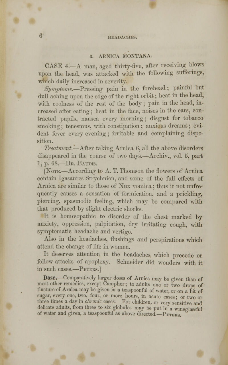 3. ARNICA MONTANA. CASE 4.—A man, aged thirty-five, after receiving blows upon the head, was attacked with the following sufferings, which daily increased in severity. Symptoms.—Pressing pain in the forehead; painful but dull aching upon the edge of the right orbit; heat in the head, with coolness of the rest of the body; pain in the head, in- creased after eating; heat in the face, noises in the ears, con- tracted pupils, nausea every morning; disgust for tobacco smoking; tenesmus, with constipation ; anxious dreams ; evi- dent fever every evening; irritable and complaining dispo- sition. Treatment.—After taking Arnica 6, all the above disorders disappeared in the course of two days.—Archiv., vol. 5, part 1, p. 68.—Dr. Baudis. [Note.—According to A. T. Thomson the flowers of Arnica contain Igasaures Stryclmion, and some of the full effects of Arnica are similar to those of Nux vomica; thus it not unfre- quently causes a sensation of formication, and a prickling, piercing, spasmodic feeling, which may be compared with that produced by slight electric shocks. It is homoeopathic to disorder of the chest marked by anxiety, oppression, palpitation, dry irritating cough, with symptomatic headache and vertigo. Also in the headaches, flushings and perspirations which attend the change of life in women. It deserves attention in the headaches, which precede or follow attacks of apoplexy. Schneider did wonders with it in such cases.—Peters.] Dose.—Comparatively larger doses of Arnica may be given than of most other remedies, except Camphor; to adults one or two drops of tincture of Arnica may be given in a teaspoonful of water, or on a bit of sugar, every one, two, four, or more hours, in acute cases; or two or three times a day in chronic cases. For children, or very sensitive and delicate adults, from three to six globules may be put in a wineglassful of water and given, a teaspoonful as above directed.—Peters.