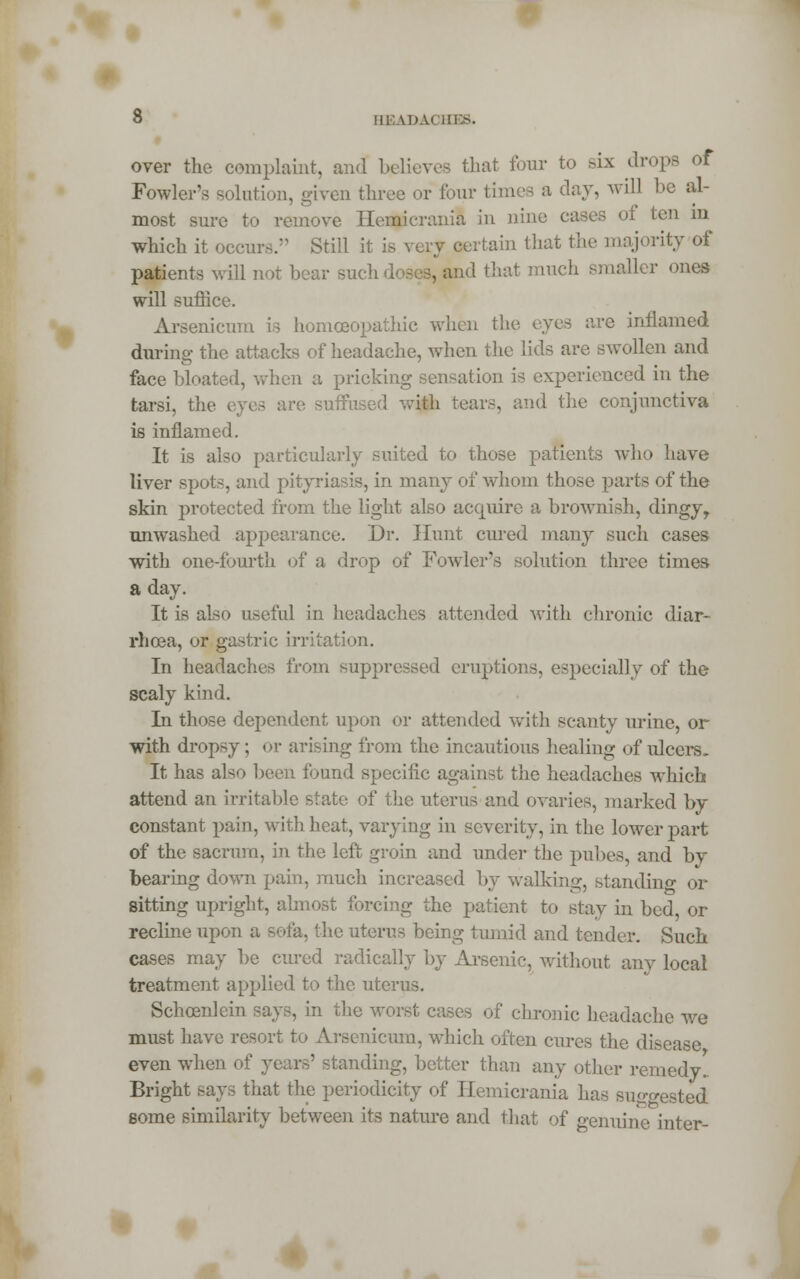 over the complaint, and believes that four to six drops of Fowler's solution, given three or four times a day, will be al- most sure to remove Hemierania in nine cases ol ten m which it occurs. Still it is very certain that the majority of patients will not bear sucli doses, and that much smaller ones will suffice. Arsenicum is homoeopathic when the eyes are inflamed during the attacks of headache, when the lids are swollen and face bloated, when a pricking sensation is experienced in the tarsi, the eyes are suffused with tears, and the conjunctiva is inflamed. It is also particularly suited to those patients who have liver spots, and pityriasis, in many of whom those parts of the skin protected from the light also acquire a brownish, dingy, unwashed appearance. Dr. Hunt cured many such cases with one-fourth of a drop of Fowler's solution three times a day. It is also useful in headaches attended with chronic diar- rhoea, or gastric irritation. In headaches from suppressed eruptions, especially of the scaly kind. In those dependent, upon or attended with scanty urine, or with dropsy; or arising from the incautious healing of ulcers. It has also been found specific against the headaches which attend an irritable state of the uterus and ovaries, marked by constant pain, with heat, varying in severity, in the lower part of the sacrum, in the left groin and under the pubes, and by bearing down pain, much increased by walking, standing or sitting upright, almost forcing the patient to stay in bed, or recline upon a sofa, the uterus being tumid and tender. Such cases may be cured radically by Arsenic, without any local treatment applied to the uterus. Schoenlein says, in the worst cases of chronic headache we must have resort to Arsenicum, which often cures the disease even when of years' standing, better than any other remedy. Bright says that the periodicity of Hemierania has suggested some similarity between its nature and that of genuine inter-