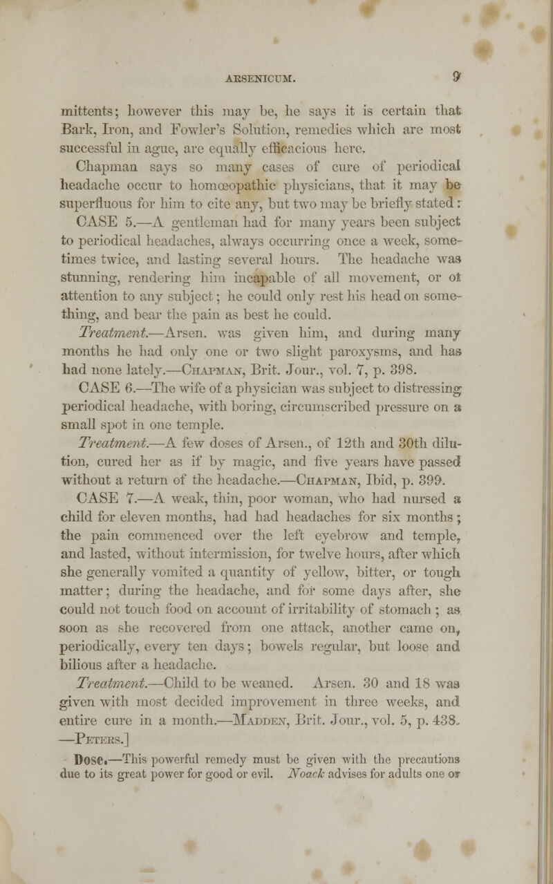 mittents; however this may be, lie says it is certain that Bark, Iron, and Fowler's Solution, remedies which are most successful in ague, are equally efficacious here. Chapman says so many cases of cure of periodical headache occur to homoeopathic physicians, that it may be superfluous for him to cite any, but two may be briefly stated: CASE 5.—A gentleman had for many years been subject to periodical headaches, always occurring once a week, some- times twice, and lasting several hours. The headache was stunning, rendering him incapable of all movement, or ot attention to any .subject; he could only rest his head on some- thing, and bear the pain as best he could. Treatment.—Arsen. was given him, and during many months he had only one or two slight paroxysms, and has had none lately.—Chapman, Brit. Jour., vol. 7, p. 398. CASE 6.—The wife of a physician was subject to distressing; periodical headache, with boring, circumscribed pressure on a small spot in one temple. Treatment.—A few doses of Arsen., of 12th and 30th dilu- tion, cured her as if by magic, and five years have passed without a return of the headache.—Chapman, Ibid, p. 399. CASE 7.—A weak, thin, poor woman, who had nursed a child for eleven months, had had headaches for six months; the pain commenced over the left eyebrow and temple, and lasted, without intermission, for twelve hours, after which she generally vomited a quantity of yellow, bitter, or tough matter; during the headache, and fur some days after, she could not touch food on account of irritability of stomach ; as- soon as sbe recovered from one attack, another came onf periodically, every ten days; bowels regular, but loose and bilious after a headache. Treatment.—Child to be weaned. Arsen. 30 and 18 was given with most decided improvement in three weeks, and entire cure in a month.—Madden, Brit. Jour., vol. 5, p. 438. —Peters.] Dose«—This powerful remedy must be given with the precautions due to its great power for good or evil. Noack advises for adults one or