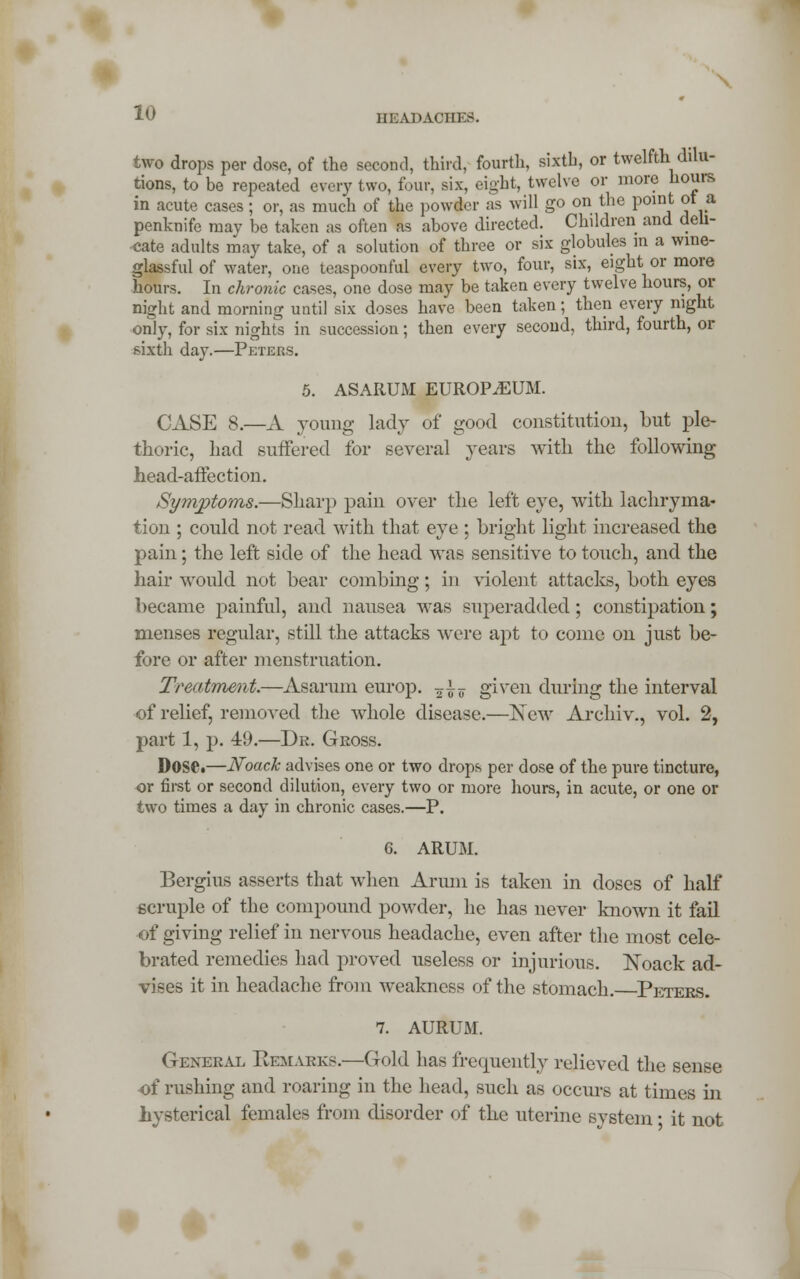 two drops per dose, of the second, third, fourth, sixth, or twelfth^ dilu- tions, to be repeated every two, four, six, eight, twelve or more hours in acute cases; or, as much of the powder as will go on the point ot a penknife may be taken as often as above directed. Children and deli- cate adults may take, of a solution of three or six globules in a wine- glassful of water, one teaspoonful every two, four, six, eight or more hours. In chronic cases, one dose may be taken every twelve hours, or night and morning until six doses have been taken; then every night only, for six nights in succession; then every second, third, fourth, or sixth day.—Peters. 5. ASARUM EUROPiEUM. CASE 8.—A young lady of good constitution, but ple- thoric, had suffered for several years with the following head-affection. Symptoms.—Sharp pain over the left eye, with lachryma- tion ; could not read with that eye ; bright light increased the pain; the left side of the head was sensitive to touch, and the hair would not bear combing; in violent attacks, both eyes became painful, and nausea was superadded; constipation; menses regular, still the attacks were apt to come on just be- fore or after menstruation. Treatment.—Asarum europ. ^i? given during the interval of relief, removed the whole disease.—New Archiv., vol. 2, part 1, p. 49.—Dr. Gross. DOSCt—JSfoack advises one or two drops per dose of the pure tincture, or first or second dilution, every two or more hours, in acute, or one or two times a day in chronic cases.—P. 6. ARUM. Bergius asserts that when Arum is taken in doses of half ecruple of the compound powder, he has never known it fail of giving relief in nervous headache, even after the most cele- brated remedies had proved useless or injurious. Koack ad- vises it in headache from weakness of the stomach. Peters. 7. AURUM. General Remarks.-—Gold has frequently relieved the sense of rushing and roaring in the head, such as occurs at times in hysterical females from disorder of the uterine system • it not