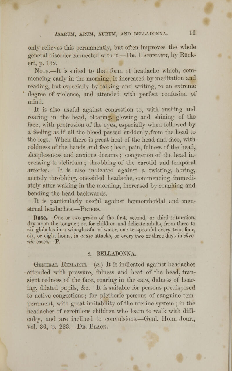 only relieves this permanently, but often improves the whole general disorder connected with it.—Dr. IIartmann, by Riick- ert, p. 132. Note.—It is suited to that form of headache which, com- mencing early in the morning, is increased by meditation and reading, but especially by talking and writing, to an extreme degree of violence, and attended with perfect confusion of mind. It is also useful against congestion to, with rushing and roaring in the head, bloating, glowing and shining of the face, with protrusion of the eyes, especially when followed by a feeling as if all the blood passed suddenly .from the head to the legs. When there is great heat of the head and face, with coldness of the hands and feet; heat, pain, fulness of the head, sleeplessness and anxious dreams ; congestion of the head in- creasing to delirium ; throbbing of the carotid and temporal arteries. It is also indicated against a twisting, boring, acutely throbbing, one-sided headache, commencing immedi- ately after waking in the morning, increased by coughing and bending the head backwards. It is particularly useful against heemorrhoidal and men- strual headaches.—Peters. Dose.—One or two grains of the first, second, or third trituration, dry upon the tongue; or, for children and delicate adults, from three to six globules in a wineglassful of water, one teaspoonful every two, four, six, or eight hours, in acute attacks, or every two or three days in chro- nic cases.—P. 8. BELLADONNA. General Remarks.—{a.) It is indicated against headaches attended with pressure, fulness and heat of the head, tran- sient redness of the face, roaring in the ears, dulness of hear- ing, dilated pupils, &c. It is suitable for persons predisposed to active congestions; for plethoric persons of sanguine tem- perament, with great irritability of the uterine system ; in the headaches of scrofulous children who learn to walk with diffi- culty, and are inclined to convulsions.—Genl. Horn. Jour., vol. 36, p. 223.—Dr. Black.