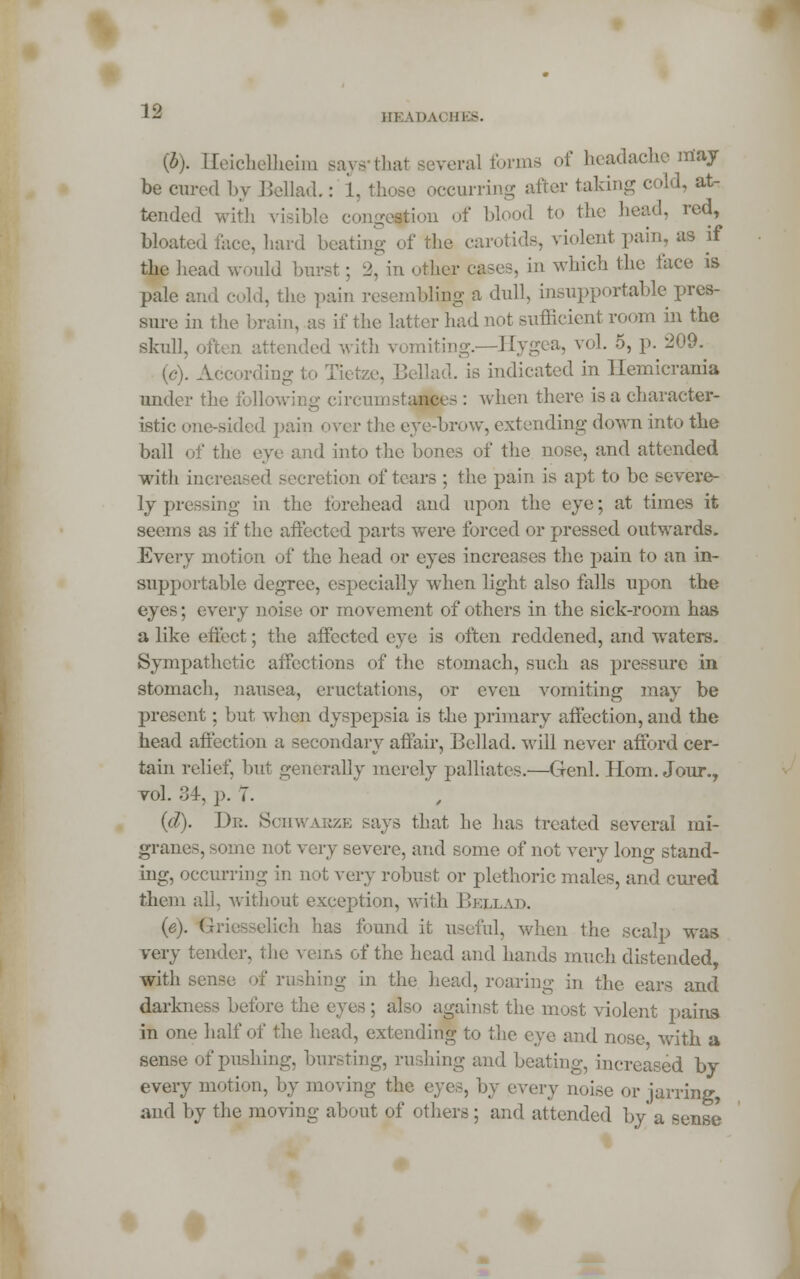 {b). Heichelheim Bays* that several forme of headache may be cured by Bellad.: 1 occurring after taking cold, at- tended with visible congestion of blood to the head, red, bloated face, hard beating of the carotids, violent pain, as if the head would burst ; 2, in other cases, in which the face is pale and cold, the pain resembling a dull, insupportable pres- sure in the brain, as if the latter had not sufficient room in the skull. led with vomiting.—Hygea, vol. 5, p. 209. (c). According to Tietze, Bellad. is indicated in Ilemicrania under the following circumstances : when there is a character- istic one-sided pain over the eye-brow, extending down into the ball of the eye and into the bones of the nose, and attended with increased secretion of tears ; the pain is apt to be severe- ly pressing in the forehead and upon the eye; at times it seems as if the affected parts were forced or pressed outwards. Every motion of the head or eyes increases the pain to an in- supportable degree, especially when light also falls upon the eyes; every noise or movement of others in the sick-room has a like effect; the affected eye is often reddened, and wraters. Sympathetic affections of the stomach, such as pressure in stomach, nausea, eructations, or even vomiting may be present; but when dyspepsia is the primary affection, and the head affection a secondary affair, Bellad. will never afford cer- tain relief, but generally merely palliates.—Genl. Horn. Jour., toI. 34, p. 7. (d). De. Sohwajbze says that he has treated several mi- granes, some not very severe, and some of not very long stand- ing, occurring in not very robust or plethoric males, and cured them all, without exception, with Beixad. (e). Griesselich has found it useful, when the scalp was very tender, the wins of the head and hands much distended, with sense of rushing in the head, roaring in the ears and darkness before the eyes ; also against the most violent pains in one half of the head, extending to the eye and nose with a sense of pushing, bursting, ru shing and beating, increased by every motion, by moving r. by every aoise or jarring, and by the moving about of others; and attended by a sense