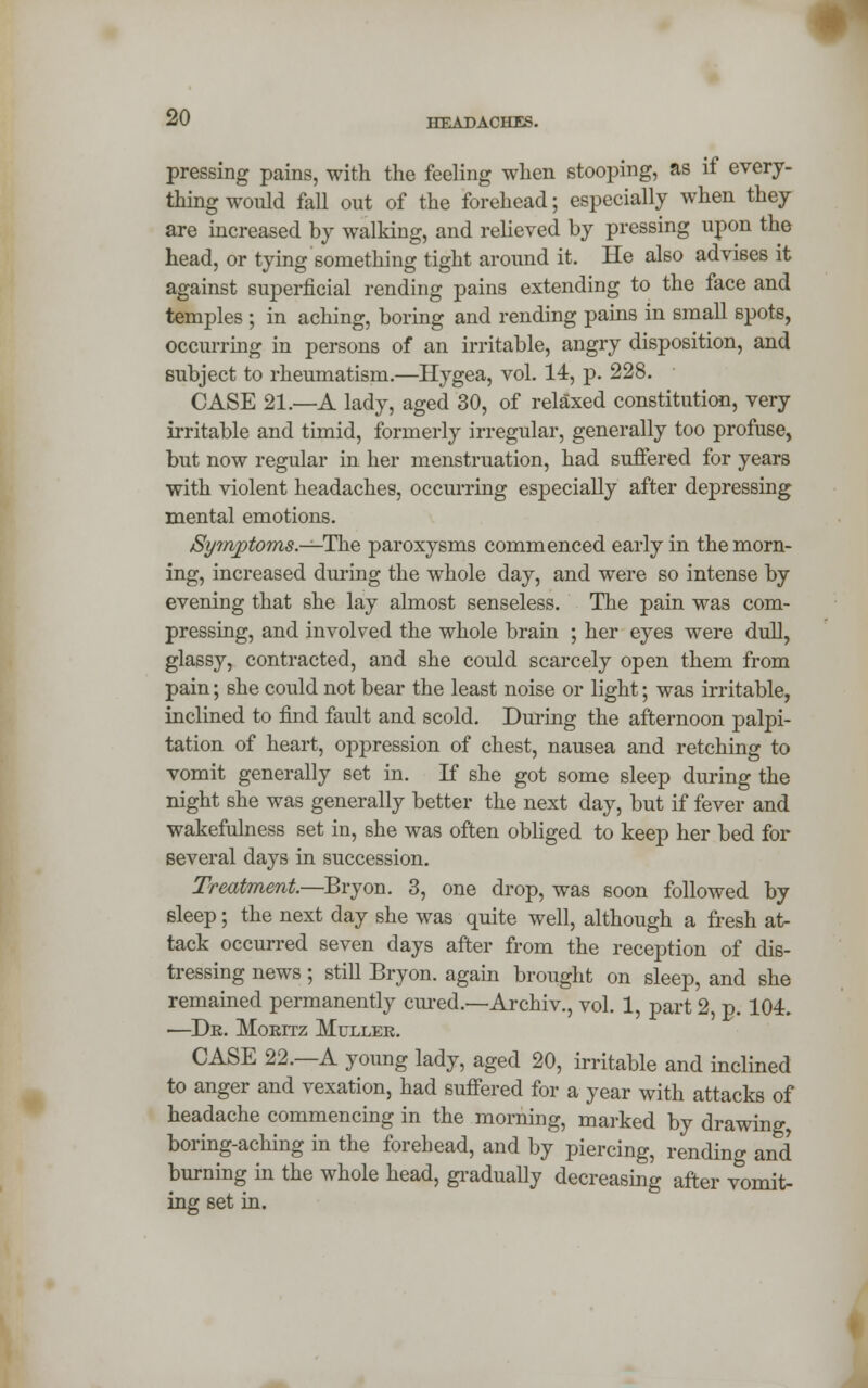 pressing pains, with the feeling when stooping, as if every- thing would fall out of the forehead; especially when they are increased by walking, and relieved by pressing upon the head, or tying something tight around it. He also advises it against superficial rending pains extending to the face and temples ; in aching, boring and rending pains in small spots, occurring in persons of an irritable, angry disposition, and subject to rheumatism.—Hygea, vol. 14, p. 228. CASE 21.—A lady, aged 30, of relaxed constitution, very irritable and timid, formerly irregular, generally too profuse, but now regular in her menstruation, had suffered for years with violent headaches, occurring especially after depressing mental emotions. /Symptoms.—-The paroxysms commenced early in the morn- ing, increased during the whole day, and were so intense by evening that she lay almost senseless. The pain was com- pressing, and involved the whole brain ; her eyes were dull, glassy, contracted, and she could scarcely open them from pain; she could not bear the least noise or light; was irritable, inclined to find fault and scold. During the afternoon palpi- tation of heart, oppression of chest, nausea and retching to vomit generally set in. If she got some sleep during the night she was generally better the next day, but if fever and wakefulness set in, she was often obliged to keep her bed for several days in succession. Treatment—Bryon. 3, one drop, was soon followed by sleep; the next day she was quite well, although a fresh at- tack occurred seven days after from the reception of dis- tressing news; still Bryon. again brought on sleep, and she remained permanently cured.—Archiv., vol. 1, part 2, p. 104. ■—De. Moeitz Mullee. CASE 22.—A young lady, aged 20, irritable and inclined to anger and vexation, had suffered for a year with attacks of headache commencing in the morning, marked by drawing, boring-aching in the forehead, and by piercing, rending and burning in the whole head, gradually decreasing after vomit- ing set in.