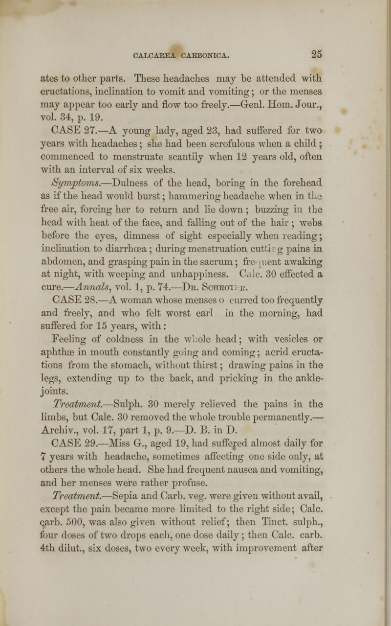 ates to other parts. These headaches may be attended with eructations, inclination to vomit and vomiting; or the menses may appear too early and flow too freely.—Genl. Horn. Jour., vol. 34, p. 19. CASE 27.—A young lady, aged 23, had suffered for two years with headaches; she had been scrofulous when a child ; commenced to menstruate scantily when 12 years old, often with an interval of six weeks. Symptoms.—Dulness of the head, boring in the forehead as if the head would burst; hammering headache when in the free air, forcing her to return and lie down; buzzing in the head with heat of the face, and falling out of the hair ; webs before the eyes, dimness of sight especially when reading; inclination to diarrhoea ; during menstruation cutting pains in abdomen, and grasping pain in the sacrum; fre- jr.ent awaking at night, with weeping and unhappiness. Calc. 30 effected a cure.—Annals, vol. 1, p. 74.—Dr. Schrot; r. CASE 28.—A woman whose menses o curred too frequently and freely, and who felt worst earl in the morning, had suffered for 15 years, with: Feeling of coldness in the whole head; with vesicles or aphthae in mouth constantly going and coming; acrid eructa- tions from the stomach, without thirst; drawing pains in the legs, extending up to the back, and pricking in the ankle- joints. Treatment.—Sulph. 30 merely relieved the pains in the limbs, but Calc. 30 removed the whole trouble permanently.— Archiv., vol. 17, part 1, p. 9.—D. B. in D. CASE 29.—Miss G., aged 19, had suffered almost daily for 7 years with headache, sometimes affecting one side only, at others the whole head. She had frequent nausea and vomiting, and her menses were rather profuse. Treatment.—Sepia and Carb. veg. were given without avail, except the pain became more limited to the right side; Calc. carb. 500, was also given without relief; then Tinct. sulph., four doses of two drops each, one dose daily; then Calc. carb. 4th dilut., six doses, two every week, with improvement after