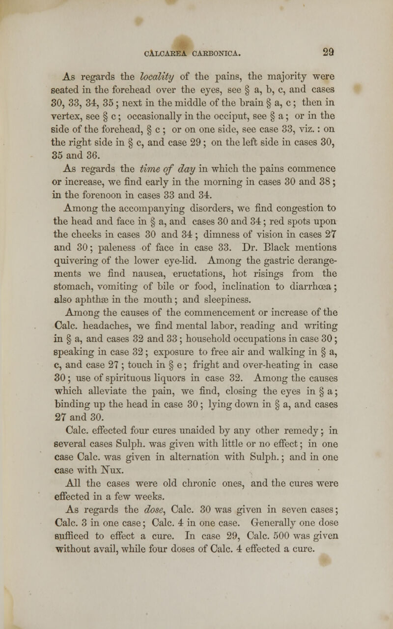 As regards the locality of the pains, the majority were seated in the forehead over the eyes, see § a, b, c, and cases 30, 33, 34, 35; next in the middle of the brain § a, c; then in vertex, see § c; occasionally in the occiput, see § a; or in the side of the forehead, § c ; or on one side, see case 33, viz.: on the right side in § c, and case 29; on the left side in cases 30, 35 and 36. As regards the time of day in which the pains commence or increase, we find early in the morning in cases 30 and 38; in the forenoon in cases 33 and 34. Among the accompanying disorders, we find congestion to the head and face in § a, and cases 30 and 34; red spots upon the cheeks in cases 30 and 34 ; dimness of vision in cases 27 and 30; paleness of face in case 33. Dr. Black mentions quivering of the lower eye-lid. Among the gastric derange- ments we find nausea, eructations, hot risings from the stomach, vomiting of bile or food, inclination to diarrhcea; also aphthae in the mouth; and sleepiness. Among the causes of the commencement or increase of the Calc. headaches, we find mental labor, reading and writing in § a, and cases 32 and 33; household occupations in case 30; speaking in case 32 ; exposure to free air and walking in § a, c, and case 27 ; touch in § e; fright and over-heating in case 30; use of spirituous liquors in case 32. Among the causes which alleviate the pain, we find, closing the eyes in § a; binding up the head in case 30; lying down in § a, and cases 27 and 30. Calc. effected four cures unaided by any other remedy; in several cases Sulph. was given with little or no effect; in one case Calc. was given in alternation with Sulph.; and in one case with Nux. All the cases were old chronic ones, and the cures were effected in a few weeks. As regards the dose, Calc. 30 was given in seven cases; Calc. 3 in one case; Calc. 4 in one case. Generally one dose sufficed to effect a cure. In case 29, Calc. 500 was given without avail, while four doses of Calc. 4 effected a cure.