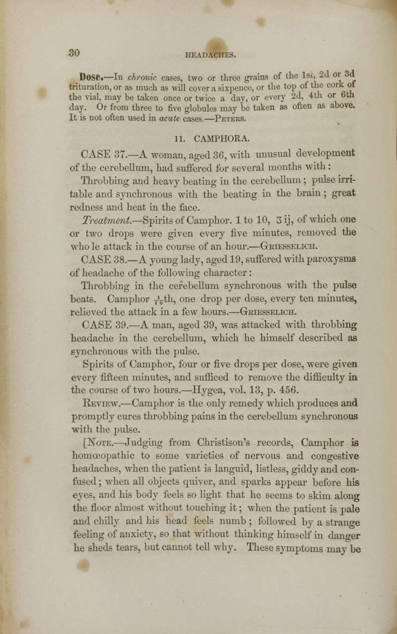 DOSC—In chronic cases, two or three grains of the 1st, 2d or 3d trituration, or as much as will cover a sixpence, or the top of the cork of the vial, may be taken once or twice a day, or every 2d, 4th or 6th day. Or from three to five globules may be taken as often as above. It is not often used in acute cases.—Peters. 11. CAMPHOR A. CASE 37.—A woman, ag-ed 36, with unusual development of the cerebellum, had suffered for several months with: Throbbing and heavy beating in the cerebellum; pulse irri- table and synchronous with the beating in the brain; great redness and heat in the face. Treatment.—Spirits of Camphor. 1 to 10, 3 ij, of which one or two drops were given every five minutes, removed the who le attack in the course of an hour.—Griesselicti. CASE 38.—A young lady, aged 19, suffered with paroxysms of headache of the following character: Throbbing in the cerebellum synchronous with the pulse beats. Camphor TVth, one drop per dose, every ten minutes, relieved the attack in a few hours.—Griesselich. CASE 39.'—A man, aged 39, was attacked with throbbing headache in the cerebellum, which he himself described as synchronous with the pulse. Spirits of Camphor, four or five drops per dose, were given every fifteen minutes, and sufficed to remove the difficulty in the course of two hours.—Hygea, vol. 13, p. 456. Review.—Camphor is the only remedy which produces and promptly cures throbbing pains in the cerebellum synchronous with the pulse. [Note.—Judging from Christison's records, Camphor is homoeopathic to some varieties of nervous and congestive headaches, when the patient is languid, listless, giddy and con- fused ; when all objects quiver, and sparks appear before his eyes, and his body feels so light that he seems to skim along the floor almost without touching it; when the patient is pale and chilly and his head feels numb ; followed by a strange feeling of anxiety, so that without thinking himself in danger he sheds tears, but cannot tell why. These symptoms may be