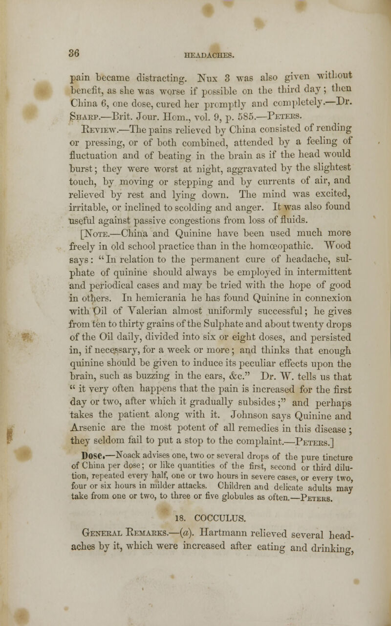 pain became distracting. Nux 3 was also given without benefit, as she was worse if possible on the third day; then China 6, one dose, cured her promptly and completely.—Dr. Sharp.—Brit. Jour. Horn., vol. 9, p. 585.—Peters. Review — The pains relieved by China consisted of rending or pressing, or of both combined, attended by a feeling of fluctuation and of beating in the brain as if the head would burst; they were worst at night, aggravated by the slightest touch, by moving or stepping and by currents of air, and relieved by rest and lying down. The mind was excited, irritable, or inclined to scolding and anger. It was also found useful against passive congestions from loss of fluids. [Note.—China and Quinine have been used much more freely in old school practice than in the homoeopathic. Wood says:  In relation to the permanent cure of headache, sul- phate of quinine should always be emrjloyed in intermittent and periodical cases and may be tried with the hope of good in others. In hemicrania he has found Quinine in connexion with Oil of Valerian almost uniformly successful; he gives from ten to thirty grains of the Sulphate and about twenty drops of the Oil daily, divided into six or eight doses, and persisted in, if necejssary, for a week or more; and thinks that enough quinine should be given to induce its peculiar effects upon the brain, such as buzzing in the ears, &c. Dr. W. tells us that  it very often happens that the pain is increased for the first day or two, after which it gradually subsides ; and perhaps takes the patient along with it. Johnson says Quinine and Arsenic are the most potent of all remedies in this disease ; they seldom fail to put a stop to the complaint.—Peters.] Dose.—Noack advises one, two or several drops of the pure tincture of China per dose; or like quantities of the first, second or third dilu- tion, repeated every half, one or two hours in severe cases, or every two, four or six hours in milder attacks. Children and delicate adults may take from one or two, to three or five globules as often.—Peters. 18. COCCULUS. General Remarks.—(a). Hartmann relieved several head- aches by it, which were increased after eating and drinking