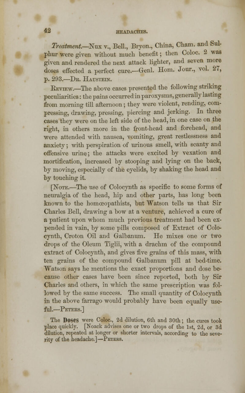 Treatment—Nux v., Bell., Bryon., China, Cham, and Sul- phur were given without much benefit; then Coloc. 2 was given and rendered the next attack lighter, and seven more doses effected a perfect cure.—Genl. Horn. Jour., vol. 27, p. 293.—Dr. Hatjstein. Eeview.—The above cases presented the following striking peculiarities: the pains occurred in paroxysms, generally lasting from morning till afternoon; they were violent, rending, com- pressing, drawing, pressing, piercing and jerking. In three cases they were on the left side of the head, in one case on the right, in others more in the front-head and forehead, and were attended with nausea, vomiting, great restlessness and anxiety; with perspiration of urinous smell, with scanty and offensive mine; the attacks were excited by vexation and mortification, increased by stooping and lying on the back, by moving, especially of the eyelids, by shaking the head and by touching it. [Note.—The use of Colocynth as specific to some forms of neuralgia of the head, hip and other parts, has long been known to the homceopathists, but Watson tells us that Sir Charles Bell, drawing a bow at a venture, achieved a cure of a patient upon whom much previous treatment had been ex- pended in vain, by some pills composed of Extract of Colo- cynth, Croton Oil and Galbanum. He mixes one or two drops of the Oleum Tiglii, with a drachm of the compound extract of Colocynth, and gives five grains of this mass, with ten grains of the compound Galbanum pill at bed-time. Watson says he mentions the exact proportions and dose be- cause other cases have been since reported, both by Sir Charles and others, in which the same prescription was fol- lowed by the same success. The small quantity of Colocynth in the above farrago would probably have been equally use- ful.—Peters.] The Doses were Coloc, 2d dilution, 6th and 30th; the cures took place quickly. [Noack advises one or two drops of the 1st, 2d, or 3d dilution, repeated at longer or shorter intervals, according to the seve- rity of the headache.]—Peters.