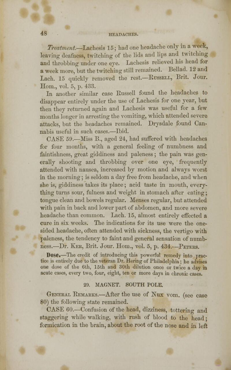 ►« 48 HEADACHES. Treatment—Lachvsk 15; had one headache only in a week, leaving deafness, twitching of the lids and lips and twitching and throbbing under one eye. Lachesis relieved his head for a week more, but the twitching still remained. Bellad. 12 and Lach. 15 quickly removed the rest.—Kussell, Brit. Jour. Horn., vol. 5, p. 433. In another similar case Kussell found the headaches to disappear entirely under the use of Lachesis for one year, but then they returned again and Lachesis was useful for a few months longer in arresting the vomiting, which attended severe attacks, but the headaches remained. Drysdale found Can- nabis useful in such cases.—Ibid. CASE 59.—Miss B., aged 24, had suffered with headaches for four months, with a general feeling of numbness and faintishness, great giddiness and paleness ; the pain was gen- erally shooting and throbbing over one eye, frequently attended with nausea, increased by motion and always worst in the morning; is seldom a day free from headache, and when she is, giddiness takes its place; acid taste in mouth, every- thing turns sour, fulness and weight in stomach after eating; tongue clean and bowels regular. Menses regular, but attended with pain in back and lower part of abdomen, and more severe headache than common. Lach. 15, almost entirely effected a cure in six weeks. The indications for its use were the one- sided headache, often attended with sickness, the vertigo with paleness, the tendency to faint and general sensation of numb- ness.—Dr. Kee, Brit. Jour. Horn., vol. 5, p. 434.—Peters. Dosei—The credit of introducing this powerful remedy into prac- tice is entirely due to the veteran Dr. Hering of Philadelphia; he advises one dose of the 6th, 15th and 30th dilution once or twice a day in acute cases, every two, four, eight, ten or more days in chronic cases. 29. MAGNET. SOUTH POLE. General Remarks.—After the use of ISTux vom. (see case 80) the following state remained. CASE 60.—Confusion of the head, dizziness, tottering and staggering while walking, with rush of blood to the head • formication in the brain, about the root of the nose and in left