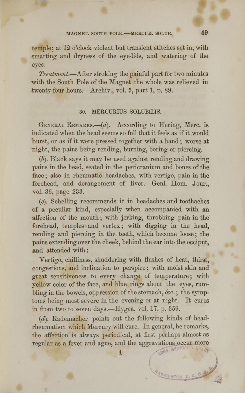 MAGNET. SOUTH POLE. MERCUR. SOLUB. 4:9 temple; at 12 o'clock violent but transient stitches set in, with smarting and dryness of the eye-lids, and watering of the eyes. Treatment—After stroking the painful part for two minutes with the South Pole of the Magnet the whole was relieved in twenty-four hours.—Archiv., vol. 5, part 1, p. 89. 30. MERCURIUS SOLUBILIS. General Remarks.—(a). According to Hering, Merc, is indicated when the head seems so full that it feels as if it would burst, or as if it were pressed together with a band; worse at night, the pains being rending, burning, boring or piercing. (b). Black says it may be used against rending and drawing pains in the head, seated in the pericranium and bones of the face; also in rheumatic headaches, with vertigo, pain in the forehead, and derangement of liver.—Genl. Horn. Jour., vol. 36, page 233. (c). Schelling recommends it in headaches and toothaches of a peculiar kind, especially when accompanied with an affection of the mouth; with jerking, throbbing pain in the forehead, temples and vertex; with digging in the head, rending and piercing in the teeth, which become loose; the pains extending over the cheek, behind the ear into the occiput, and attended with: Yertigo, chilliness, shuddering with flushes of heat, thirst, congestions, and inclination to perspire; with moist skin and great sensitiveness to every change of temperature; with yellow color of the face, and blue rings about the eyes, rum- bling in the bowels, oppression of the stomach, &c.; the symp- toms being most severe in the evening or at night. It cures in from two to seven days.—Hygea, vol. 17, p. 359. (d). Rademacher points out the following kinds of head- rheumatism which Mercury will cure. In general, he remarks, the affection is always periodical, at first perhaps almost as regular as a fever and ague, and the aggravations occur more 4: toi*