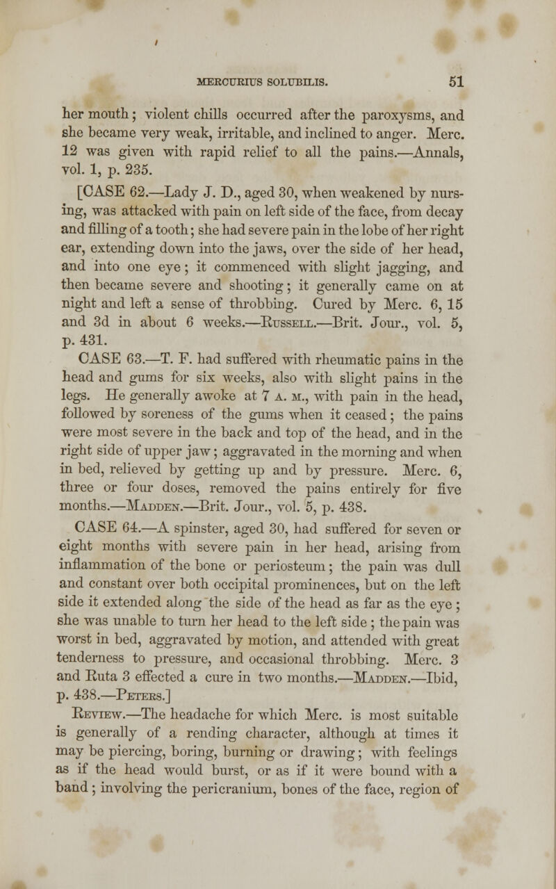 her mouth; violent chills occurred after the paroxysms, and she became very weak, irritable, and inclined to anger. Merc. 12 was given with rapid relief to all the pains.—Annals, vol. 1, p. 235. [CASE 62.—Lady J. D., aged 30, when weakened by nurs- ing, was attacked with pain on left side of the face, from decay and filling of a tooth; she had severe pain in the lobe of her right ear, extending down into the jaws, over the side of her head, and into one eye; it commenced with slight jagging, and then became severe and shooting; it generally came on at night and left a sense of throbbing. Cured by Merc. 6, 15 and 3d in about 6 weeks.—Russell.—Brit. Jour., vol. 5, p. 431. CASE 63.—T. F. had suffered with rheumatic pains in the head and gums for six weeks, also with slight pains in the legs. He generally awoke at 7 a. m., with pain in the head, followed by soreness of the gums when it ceased; the pains were most severe in the back and top of the head, and in the right side of upper jaw; aggravated in the morning and when in bed, relieved by getting up and by pressure. Merc. 6, three or four doses, removed the pains entirely for five months.—Madden.—Brit. Jour., vol. 5, p. 438. CASE 64.—A spinster, aged 30, had suffered for seven or eight months with severe pain in her head, arising from inflammation of the bone or periosteum; the pain was dull and constant over both occipital prominences, but on the left side it extended along the side of the head as far as the eye ; she was unable to turn her head to the left side ; the pain was worst in bed, aggravated by motion, and attended with great tenderness to pressure, and occasional throbbing. Merc. 3 and Ruta 3 effected a cure in two months.—Madden.—Ibid, p. 438.—Peters.] Review.—The headache for which Merc, is most suitable is generally of a rending character, although at times it may be piercing, boring, burning or drawing; with feelings as if the head would burst, or as if it were bound with a band; involving the pericranium, bones of the face, region of