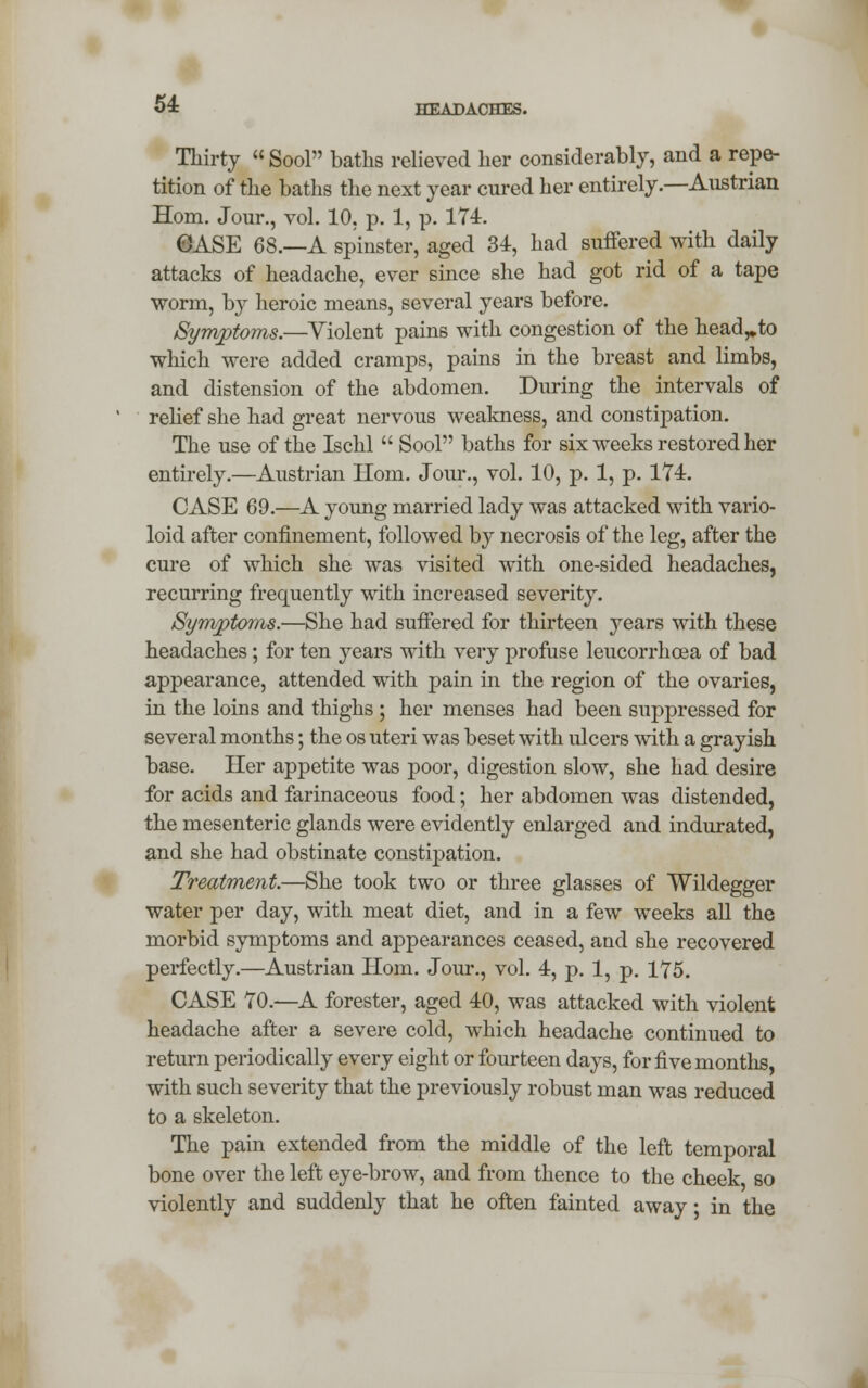 Thirty  Sool baths relieved her considerably, and a repe- tition of the baths the next year cured her entirely.—Austrian Horn. Jour., vol. 10. p. 1, p. 174. 0ASE 68.—A spinster, aged 34, had suffered with daily attacks of headache, ever since she had got rid of a tape worm, by heroic means, several years before. Symptoms.—Violent pains with congestion of the head^to which were added cramps, pains in the breast and limbs, and distension of the abdomen. During the intervals of relief she had great nervous weakness, and constipation. The use of the Ischl  Sool baths for six weeks restored her entirely.—Austrian Horn. Jour., vol. 10, p. 1, p. 174. CASE 69.—A young married lady was attacked with vario- loid after confinement, followed by necrosis of the leg, after the cure of which she was visited with one-sided headaches, recurring frequently with increased severity. Symptoms.—She had suffered for thirteen years with these headaches; for ten years with very profuse leucorrhoea of bad appearance, attended with pain in the region of the ovaries, in the loins and thighs ; her menses had been suppressed for several months; the os uteri was beset with ulcers with a grayish base. Her appetite was poor, digestion slow, she had desire for acids and farinaceous food; her abdomen was distended, the mesenteric glands were evidently enlarged and indurated, and she had obstinate constipation. Treatment.—She took two or three glasses of Wildegger water per day, with meat diet, and in a few weeks all the morbid symptoms and appearances ceased, and she recovered perfectly.—Austrian Horn. Jour., vol. 4, p. 1, p. 175. CASE 70.—A forester, aged 40, was attacked with violent headache after a severe cold, which headache continued to return periodically every eight or fourteen days, for five months, with such severity that the previously robust man was reduced to a skeleton. The pain extended from the middle of the left temporal bone over the left eye-brow, and from thence to the cheek, so violently and suddenly that he often fainted away; in the