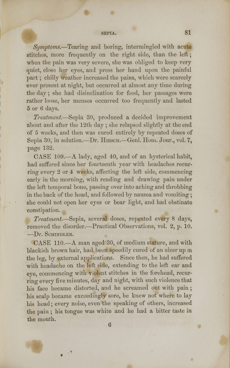 Symptoms.—Tearing and boring, intermingled with acute stitches, more frequently on the right side, than the left; when the pain was very severe, she was obliged to keep very quiet, close her eyes, and press her hand upon the painful part ; chilly weather increased the pains, which were scarcely ever present at night, but occurred at almost any time during the day; she had disinclination for food, her passages were rather loose, her menses occurred too frequently and lasted 5 or 6 days. Treatment.—Sepia 30, produced a decided improvement about and after the 12th day ; she relapsed slightly at the end of 5 weeks, and then was cured entirely by repeated doses of Sepia 30, in solution.—Dr. Hiksch.—Genl. Horn. Jour., vol. 7, page 132. CASE 109.—A lady, aged 40, and of an hysterical habit, had suffered since her fourteenth year with headaches recur- ring every 2 or 4 weeks, affecting the left side, commencing early in the morning, with rending and drawing pain under the left temporal bone, passing over into aching and throbbing in the back of the head, and followed by nausea and vomiting ; she could not open her eyes or bear light, and had obstinate constipation. Treatment.—Sepia, several doses, repeated every 8 days, removed the disorder.—Practical Observations, vol. 2, p. 10. —Dr. Schindler. CASE 110.—A man aged 30, of medium stature, and with blackish brown hair, had been speedily cured of an ulcer up jn the leg, by external applications. Since then, he had suffered with headache on the left side, extending to the left ear and eye, commencing with violent stitches in the forehead, recur- rihg every five minutes, day and night, with such violence that his face became distorted, and he screamed out with pain; his scalp became exceedingly sore, he knew not where to lay his head; every noise, even the speaking of others, increased the pain ; his tongue was white and he had a bitter taste in the mouth. *