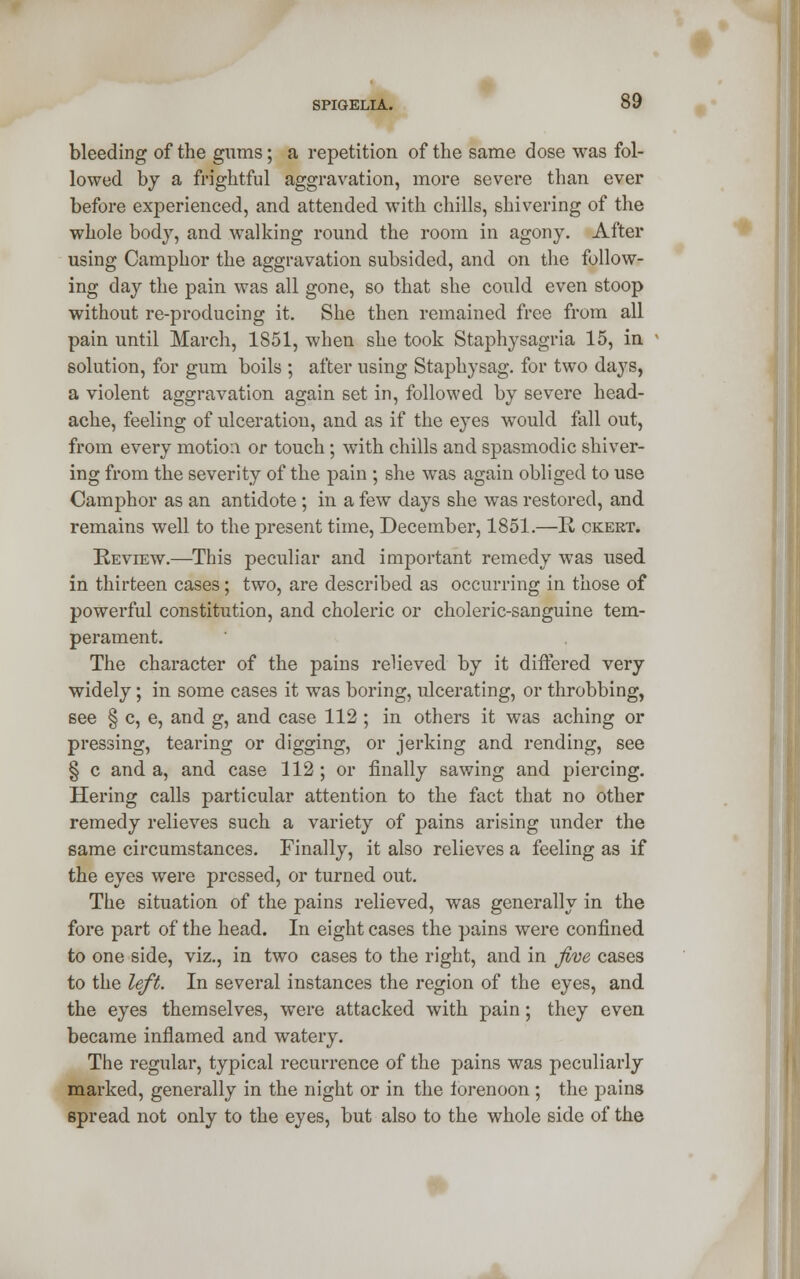 bleeding of the gums; a repetition of the same dose was fol- lowed by a frightful aggravation, more severe than ever before experienced, and attended with chills, shivering of the whole body, and walking round the room in agony. After using Camphor the aggravation subsided, and on the follow- ing day the pain was all gone, so that she could even stoop without re-producing it. She then remained free from all pain until March, 1851, when she took Staphysagria 15, in solution, for gum boils ; after using Staphysag. for two days, a violent aggravation again set in, followed by severe head- ache, feeling of ulceration, and as if the eyes would fall out, from every motion or touch; with chills and spasmodic shiver- ing from the severity of the pain ; she was again obliged to use Camphor as an antidote ; in a few days she was restored, and remains well to the present time, December, 1851.—R ckert. Review.—This peculiar and important remedy was used in thirteen cases; two, are described as occurring in those of powerful constitution, and choleric or choleric-sanguine tem- perament. The character of the pains relieved by it differed very widely; in some cases it was boring, ulcerating, or throbbing, see § c, e, and g, and case 112 ; in others it was aching or pressing, tearing or digging, or jerking and rending, see § c and a, and case 112 ; or finally sawing and piercing. Hering calls particular attention to the fact that no other remedy relieves such a variety of pains arising under the same circumstances. Finally, it also relieves a feeling as if the eyes were pressed, or turned out. The situation of the pains relieved, was generally in the fore part of the head. In eight cases the pains were confined to one side, viz., in two cases to the right, and in five cases to the left. In several instances the region of the eyes, and the eyes themselves, were attacked with pain; they even became inflamed and watery. The regular, typical recurrence of the pains was peculiarly marked, generally in the night or in the forenoon ; the pains spread not only to the eyes, but also to the whole side of the