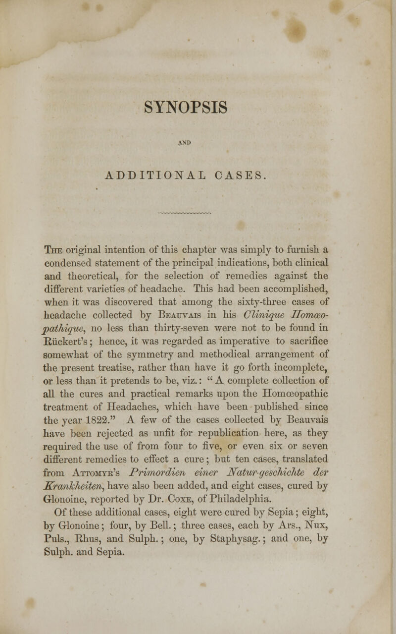 SYNOPSIS ADDITIONAL CASES The original intention of this chapter was simply to furnish a condensed statement of the principal indications, both clinical and theoretical, for the selection of remedies against the different varieties of headache. This had been accomplished, when it was discovered that among the sixty-three cases of headache collected by Beauvais in his Clinique ITomceo- pathique, no less than thirty-seven were not to be found in Riickert's; hence, it was regarded as imperative to sacrifice somewhat of the symmetry and methodical arrangement of the present treatise, rather than have it go forth incomplete, or less than it pretends to be, viz.:  A complete collection of all the cures and practical remarks upon the Homoeopathic treatment of Headaches, which have been published since the year 1822. A few of the cases collected by Beauvais have been rejected as unfit for republication here, as they required the use of from four to five, or even six or seven different remedies to effect a cure; but ten cases, translated from Attomyk's Primordien einer Natur-geschichte der Krankheiten, have also been added, and eight cases, cured by Glonoine, reported by Dr. Coxe, of Philadelphia. Of these additional cases, eight were cured by Sepia; eight, by Glonoine; four, by Bell.; three cases, each by Ars., Nux, Puis., Rhus, and Sulph.; one, by Staphysag.; and one, by Sulph. and Sepia.