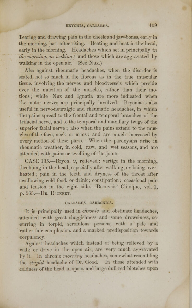 Tearing and drawing pain in the cheek and jaw-bones, early in the morning, just after rising. Beating and heat in the head, early in the morning. Headaches which set in principally in the morning, on waking • and those which are aggravated by walking in the open air. (See Nux.) Also against rheumatic headaches, when the disorder is seated, not so much in the fibrous as in the true muscular tissue, involving the nerves and bloodvessels which preside over the nutrition of the muscles, rather than their mo- tions; while ]STux and Ignatia are more indicated when the motor nerves are principally involved. Bryonia is also useful in nervo-neuralgic and rheumatic headaches, in which the pains spread to the frontal and temporal branches of the trifacial nerve, and to the temporal and maxillary twigs of the superior facial nerve ; also when the pains extend to the mus- cles of the face, neck or arms; and are much increased by every motion of these parts. When the paroxysms arise in rheumatic weather, in cold, raw, and wet seasons, and are attended with pains or swelling of the joints. CASE 135.—Bryon. 9, relieved: vertigo in the morning, throbbing in the head, especially after walking, or being over- heated; pain in the teeth and dryness of the throat after swallowing cold food, or drink ; constipation; occasional pain and tension in the right side.—Beauvais' Clinique, vol. 1, p. 563.—Dr. Rvckert. CALCAREA CARBONICA. It is principally used in chronic and obstinate headaches, •attended with great sluggishness and some drowsiness, oc- curring in torpid, scrofulous persons, with a pale and rather fair complexion, and a marked predisposition towards corpulency. Against headaches which instead of being relieved by a walk or drive in the open air, are very much aggravated by it. In chronic morning headaches, somewhat resembling the stupid headache of Dr. Good. In those attended with coldness of the head in spots, and large dull red blotches upon