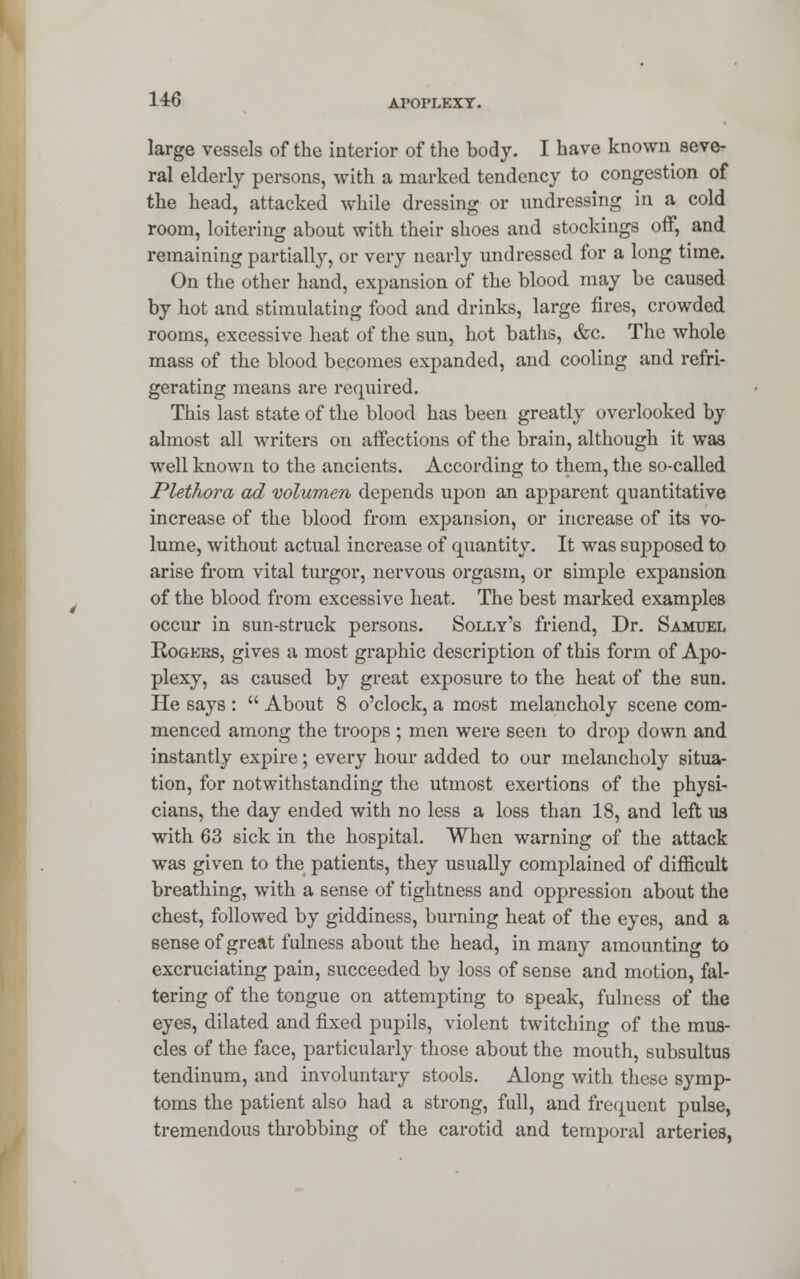 large vessels of the interior of the body. I have known seve- ral elderly persons, with a marked tendency to congestion of the head, attacked while dressing or undressing in a cold room, loitering about with their shoes and stockings off, and remaining partially, or very nearly undressed for a long time. On the other hand, expansion of the blood may be caused by hot and stimulating food and drinks, large fires, crowded rooms, excessive heat of the sun, hot baths, &c. The whole mass of the blood becomes expanded, and cooling and refri- gerating means are required. This last state of the blood has been greatly overlooked by almost all writers on affections of the brain, although it was well known to the ancients. According to them, the so-called Plethora ad volumen depends upon an apparent quantitative increase of the blood from expansion, or increase of its vo- lume, without actual increase of quantity. It was supposed to arise from vital turgor, nervous orgasm, or simple expansion of the blood from excessive heat. The best marked examples occur in sun-struck persons. Solly's friend, Dr. Samuel Rogers, gives a most graphic description of this form of Apo- plexy, as caused by great exposure to the heat of the sun. He says :  About 8 o'clock, a most melancholy scene com- menced among the troops ; men were seen to drop down and instantly expire; every hour added to our melancholy situa- tion, for notwithstanding the utmost exertions of the physi- cians, the day ended with no less a loss than 18, and left us with 63 sick in the hospital. When warning of the attack was given to the patients, they usually complained of difficult breathing, with a sense of tightness and oppression about the chest, followed by giddiness, burning heat of the eyes, and a sense of great fulness about the head, in many amounting to excruciating pain, succeeded by loss of sense and motion, fal- tering of the tongue on attempting to speak, fulness of the eyes, dilated and fixed pupils, violent twitching of the mus- cles of the face, particularly those about the mouth, subsultus tendinum, and involuntary stools. Along with these symp- toms the patient also had a strong, full, and frequent pulse, tremendous throbbing of the carotid and temporal arteries,