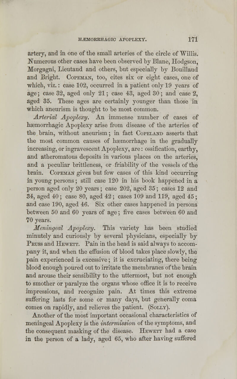 artery, and in one of the small arteries of the circle of Willis. Numerous other cases have been observed by Blane, Hodgson, Morgagni, Lieutaud and others, but especially by Bouillaud and Bright. Copeman, too, cites six or eight cases, one of which, viz.: case 102, occurred in a patient only 19 years of age; case 32, aged only 21; case 43, aged 30; and case 2, aged 35. These ages are certainly younger than those in which aneurism is thought to be most common. Arterial Apoplexy. An immense number of cases of hemorrhagic Apoplexy arise from disease of the arteries of the brain, without aneurism; in fact Copeland asserts that the most common causes of hemorrhage in the gradually increasing, or ingravescent Apoplexy, are: ossification, earthy, and atheromatous deposits in various places on the arteries, and a peculiar brittleness, or friability of the vessels of the brain. Copeman gives but few cases of this kind occurring in young persons; still case 120 in his book happened in a person aged only 20 years; case 202, aged 35; cases 12 and 34, aged 40; case 80, aged 42; cases 109 and 119, aged 45; and case 190, aged 46. Six other cases happened in persons between 50 and 60 years of age; five cases between 60 and 70 years. Meningeal Apoplexy. This variety has been studied minutely and curiously by several physicians, especially by Pruss and Hewett. Pain in the head is said always to accom- pany it, and when the effusion of blood takes place slowly, the pain experienced is excessive; it is excruciating, there being blood enough poured out to irritate the membranes of the brain and arouse their sensibility to the uttermost, but not enough to smother or paralyze the organs whose office it is to receive impressions, and recognize pain. At times this extreme suffering lasts for some or many days, but generally coma comes on rapidly, and relieves the patient. (Solly). Another of the most important occasional characteristics of meningeal Apoplexy is the intermission of the symptoms, and the consequent masking of the disease. Hewett had a case in the person of a lady, aged 65, who after having suffered