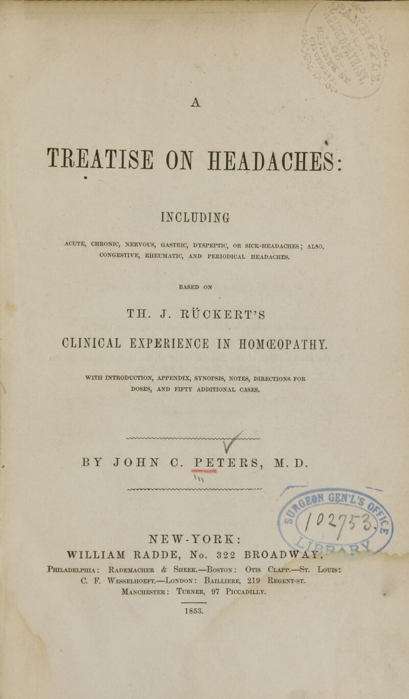 TREATISE ON HEADACHES: INCLUDING ACUTE, CHKONIC, NERVOUS, GASTRIC, DYSPEPTIC, OR SICK-HEADACHES) ALSO, CONGESTIVE, RHEUMATIC, AND PERIODICAL HEADACHES. TH. J. RUCKERT'S CLINICAL EXPERIENCE IN HOMEOPATHY. WITH INTRODUCTION, APPENDIX, SYNOPSIS, NOTES, DIRECTIONS FOR DOSES, AND FTFTY ADDITIONAL CASES. BY JOHN C. PETERS, M. D NEW-YORK: WILLIAM RADDE, No. 322 BROADWAY. Philadelphia : Rademacher & Sheer.—Boston : Otis Clapp.—St. Louis C. F. Wesselhoeft.—London: Bailliere, 219 Regent-st„ Manchester: Turner, 97 Piccadilly. 1853.