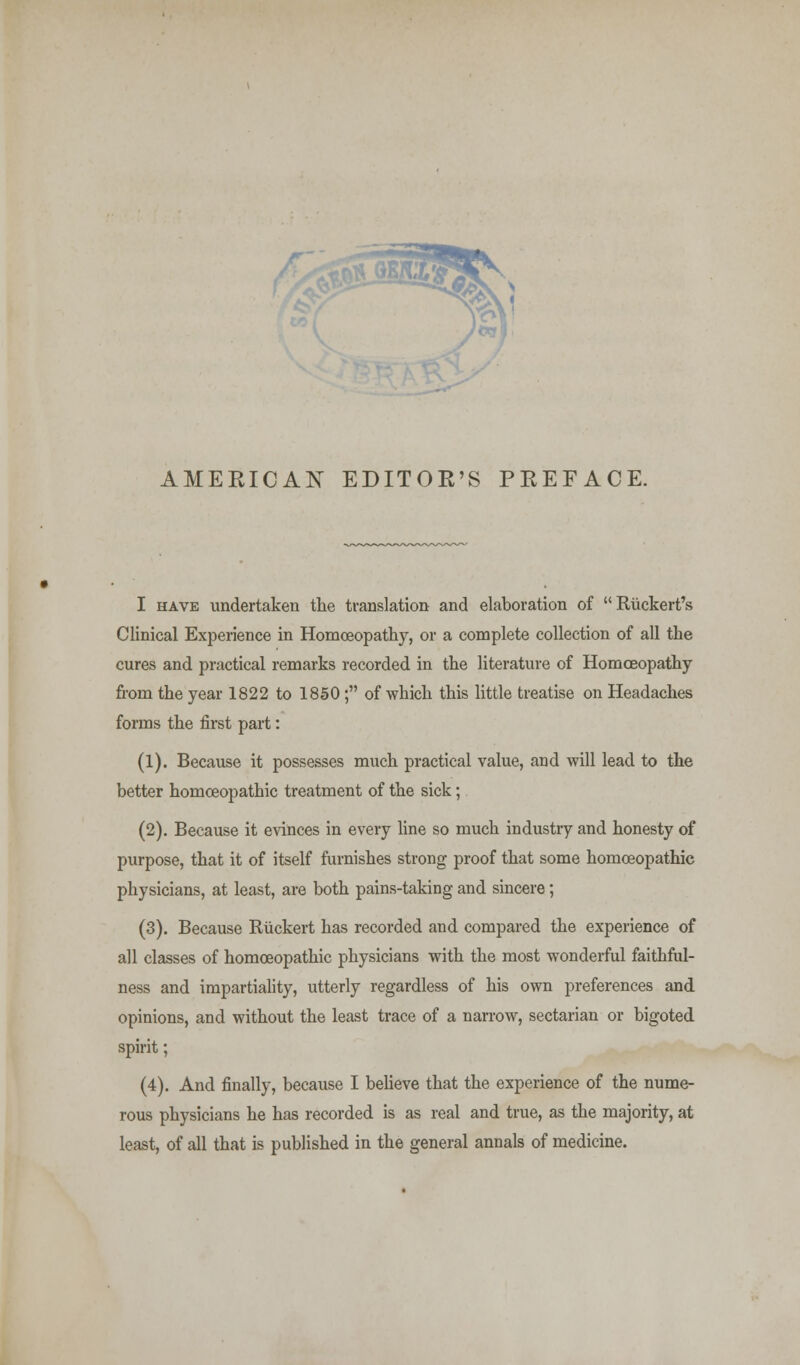 AMERICAN EDITOR'S PREFACE. I have undertaken the translation and elaboration of Riickert's Clinical Experience in Homoeopathy, or a complete collection of all the cures and practical remarks recorded in the literature of Homoeopathy from the year 1822 to 1850; of which this little treatise on Headaches forms the first part: (1). Because it possesses much practical value, and will lead to the better homoeopathic treatment of the sick; (2). Because it evinces in every line so much industry and honesty of purpose, that it of itself furnishes strong proof that some homoeopathic physicians, at least, are both pains-taking and sincere; (3). Because Riickert has recorded and compared the experience of all classes of homoeopathic physicians with the most wonderful faithful- ness and impartiality, utterly regardless of his own preferences and opinions, and without the least trace of a narrow, sectarian or bigoted spirit; (4). And finally, because I believe that the experience of the nume- rous physicians he has recorded is as real and true, as the majority, at least, of all that is published in the general annals of medicine.