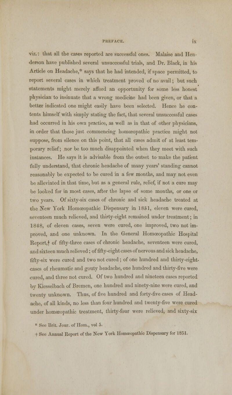 viz.: that all the cases reported are successful ones. Malaise and Hen- derson have published several unsuccessful trials, and Dr. Black, in his Article on Headache,* says that he had intended, if space permitted, to report several cases in which treatment proved of no avail; but such statements might merely afford an opportunity for some less honest physician to insinuate that a wrong medicine had been given, or that a better indicated one might easily have been selected. Hence he con- tents himself with simply stating the fact, that several unsuccessful cases had occurred in his own practice, as well as in that of other physicians, in order that those just commencing homoeopathic practice might not suppose, from silence on this point, that all cases admit of at least tem- porary relief; nor be too much disappointed when they meet with such instances. He says it is advisable from the outset to make the patient fully understand, that chronic headache of many years' standing cannot reasonably be expected to be cured in a few months, and may not even be alleviated in that time, but as a general rule, relief, if not a cure may be looked for in most cases, after the lapse of some months, or one or two years. Of sixty-six cases of chronic and sick headache treated at the New York Homoeopathic Dispensary in 18S1, eleven were cured, seventeen much relieved, and thirty-eight remained under treatment; in 1848, of eleven cases, seven were cured, one improved, two not im- proved, and one unknown. In the General Homoeopathic Hospital Report,f of fifty-three cases of chronic headache, seventeen were cured, and sixteen much relieved; of fifty-eight cases of nervous and sick headache, fifty-six were cured and two not cured; of one hundred and thirty-eight- cases of rheumatic and gouty headache, one hundred and thirty-five were cured, and three not cured. Of two hundred and nineteen cases reported by Kiesselbach of Bremen, one hundred and ninety-nine were cured, and twenty unknown. Thus, of five hundred and forty-five cases of Head- ache, of all kinds, no less than four hundred and twenty-five were cured under homoeopathic treatment, thirty-four were relieved, and sixty-six * See Brit. Jour, of Horn., vol 5. t See Annual Report of the New York Homoeopathic Dispensary for 1851.