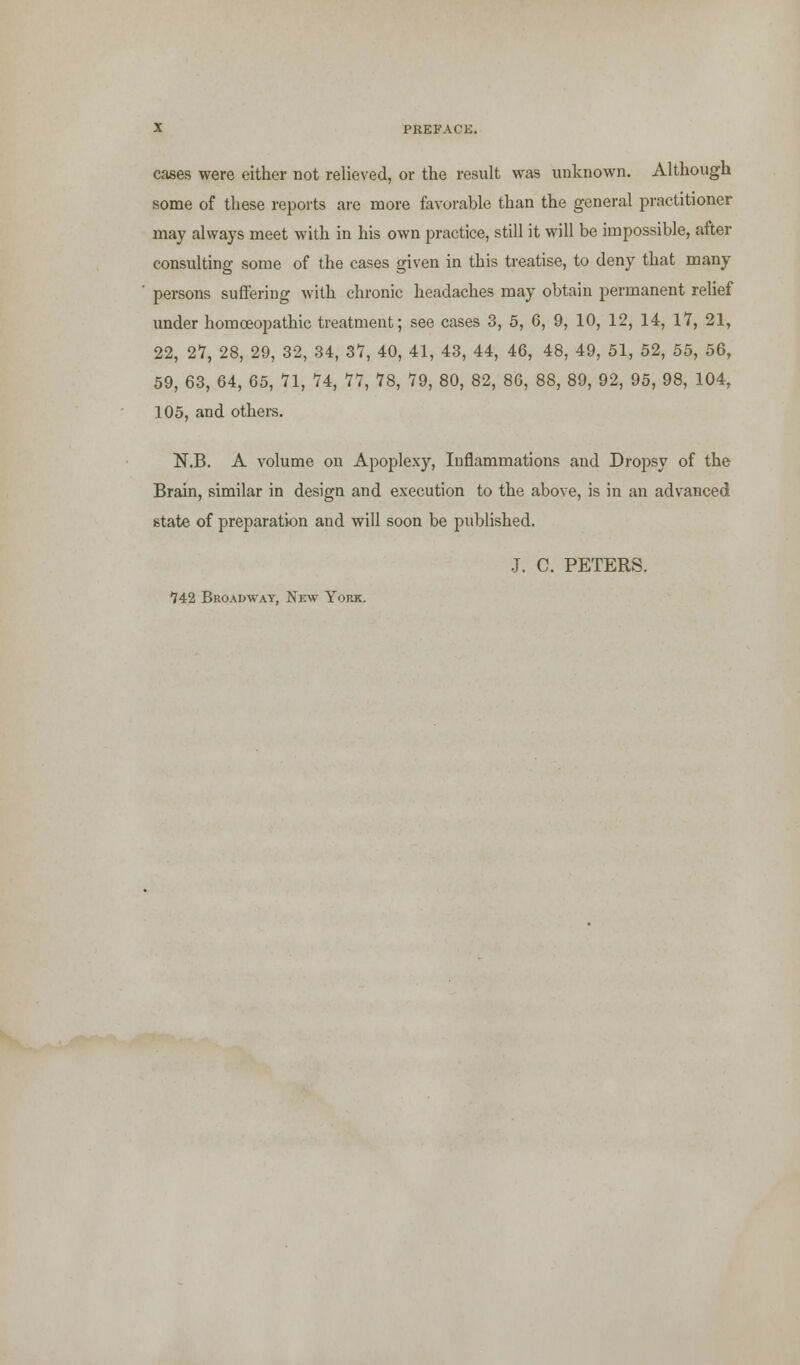 cases were either not relieved, or the result was unknown. Although some of these reports are more favorable than the general practitioner may always meet with in his own practice, still it will be impossible, after consulting some of the cases given in this treatise, to deny that many persons suffering with chronic headaches may obtain permanent relief under homoeopathic treatment; see cases 3, 5, 6, 9, 10, 12, 14, 17, 21, 22, 27, 28, 29, 32, 34, 37, 40, 41, 43, 44, 46, 48, 49, 51, 52, 55, 56, 59, 63, 64, 65, 71, 74, 77, 78, 79, 80, 82, 86, 88, 89, 92, 95, 98, 104, 105, and others. N.B. A volume on Apoplexy, Inflammations and Dropsy of the Brain, similar in design and execution to the above, is in an advanced state of preparation and will soon be published. J. C. PETERS. *742 Broadway, Nbw York.