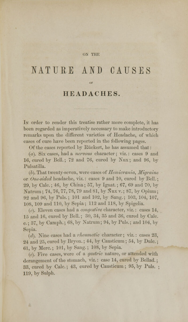 NATURE AND CAUSES HEADACHES. In order to render this treatise rather more complete, it has been regarded as imperatively necessary to make introductory remarks upon the different varieties of Headache, of which cases of cure have been reported in the following pages. Of the cases reported by Ruckert, he has assumed that: (a). Six cases, had a nervous character; viz.: cases 9 and 16, cured by Bell.; 72 and 76, cured by Kux; and 96, by Pulsatilla. (b). That twenty-seven, were cases oiHemicrania, Migraine or One-sided headache, viz.: cases 9 and 10, cured by Bell.; 29, by Calc.; 46, by China; 57, by Ignat.; 67, 69 and 70, by JSatrum; 74, 76, 77, 78, 79 and 81, by tfux v.; 87, by Opium; 92 and 96, by Puis.; 101 and 102, by Sang.; 103, 104, 107, 108, 109 and 110, by Sepia; 112 and 118, by Spigelia. (c). Eleven cases had a congestive character, viz.: cases 14, 15 and 16, cured by Bell.; 30, 34, 35 and 36, cured by Calc. c.; 37, by Camph.; 68, by Natrum; 94, by Puis.; and 104, by Sepia. (d). Nine cases had a rheumatic character; viz.: cases 23, 24 and 25, cured by Bryon.; 44, by Causticum; 54, by Dulc.; 61, by Merc.; 101, by Sang.; 108, by Sepia. (e). Five cases, were of a gastric nature, or attended with derangement of the stomach, viz.: case 14, cured by Bellad.; 33, cured by Calc.; 43, cured by Causticum; 95, by Puis. ; 119, by Sulph.