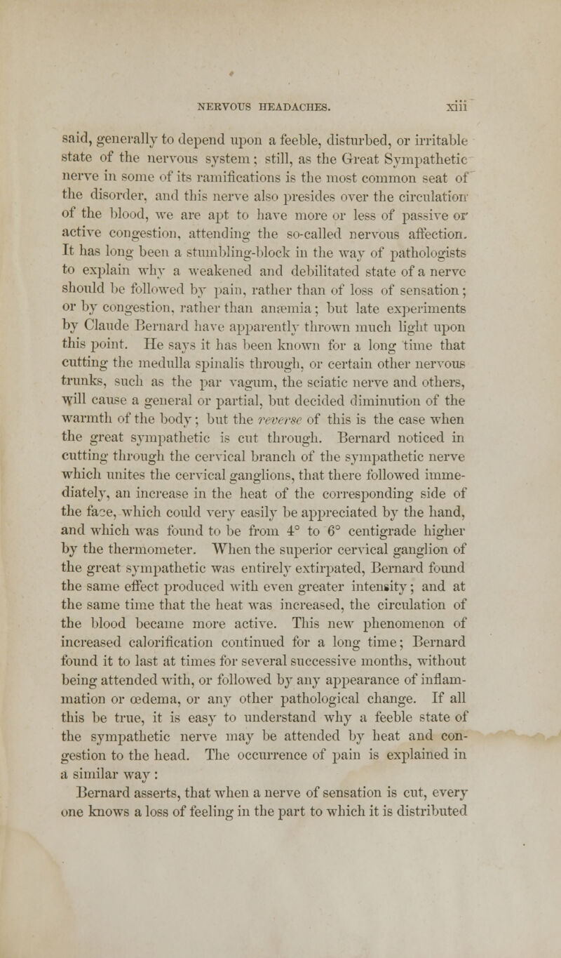 NERVOUS HEADACHES. Xlll said, generally to depend upon a feeble, disturbed, or irritable state of the nervous system; still, as the Great Sympathetic nerve in some of its ramifications is the most common seat of the disorder, and this nerve also presides over the circulation of the blood, we are apt to have more or less of passive or active congestion, attending the so-called nervous affection- It has long been a stumbling-block in the way of pathologists to explain why a weakened and debilitated state of a nerve shorn1 d be followed by pain, rather than of loss of sensation; or by congestion, rather than anaemia; but late experiments by Claude Bernard have apparently thrown much light upon this point. He says it has been known for a long time that cutting the medulla spinalis through, or certain other nervous trunks, such as the par vagum, the sciatic nerve and others, will cause a general or partial, but decided diminution of the warmth of the body; but the reverse of this is the case when the great sympathetic is cut through. Bernard noticed in cutting through the cervical branch of the sympathetic nerve which unites the cervical ganglions, that there followed imme- diately, an increase in the heat of the corresponding side of the faoe, which could very easily be appreciated by the hand, and which was found to be from 4° to 6° centigrade higher by the thermometer. When the superior cervical ganglion of the great sympathetic was entirely extirpated, Bernard found the same effect produced with even greater intensity; and at the same time that the heat was increased, the circulation of the blood became more active. This new phenomenon of increased calorification continued for a long time; Bernard found it to last at times for several successive months, without being attended with, or followed by any appearance of inflam- mation or oedema, or any other pathological change. If all this be true, it is easy to understand why a feeble state of the sympathetic nerve may be attended by heat and con- gestion to the head. The occurrence of pain is explained in a similar way: Bernard asserts, that when a nerve of sensation is cut, every one knows a loss of feeling in the part to which it is distributed