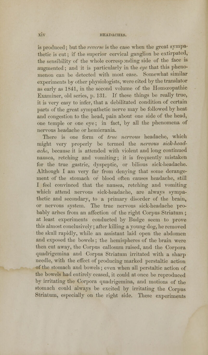 is produced; but the reverse is the case when the great sympa- thetic is cut; if the superior cervical ganglion be extirpated, the sensibility of the whole correspjnding side of the face is augmented; and it is particularly in the eye that this pheno- menon can be detected with most ease. Somewhat similar experiments by other physiologists, were cited by the translator as early as 1841, in the second volume of the Homoeopathic Examiner, old series, p. 131. If these things be really true, it is very easy to infer, that a debilitated condition of certain parts of the great sympathetic nerve may be followed by heat and congestion to the head, pain about one side of the head, one temple or one eye; in fact, by all the phenomena of nervous headache or hemicrania. There is one form of true nervous headache, which might very properly be termed the nervous sick-heaol- ache, because it is attended with violent and long continued nausea, retching and vomiting; it is frequently mistaken for the true gastric, dyspeptic, or bilious sick-headache. Although I am very far from denying that some derange- ment of the stomach or blood often causes headache, still I feel convinced that the nausea, retching and vomiting which attend nervous sick-headache, are always sympa- thetic and secondary, to a primary disorder of the brain, or nervous system. The true nervous sick-headache pro- bably arises from an affection of the right Corpus Striatum ; at least experiments conducted by Budge seem to prove this almost conclusively; after killing a young dog, he removed the skull rapidly, while an assistant laid open the abdomen and exposed the bowels; the hemispheres of the brain were then cut away, the Corpus callosum raised, and the Corpora quadrigemina and Corpus Striatum irritated with a sharp needle, with the effect of producing marked perstaltic action of the stomach and bowels; even when all perstaltic action of the bowels had entirely ceased, it could at once be reproduced by irritating the Corpora quadrigemina, and motions of the stomach could always be excited by irritating the Corpus Striatum, especially on the right side. These experiments