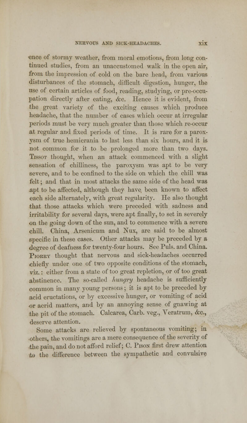 ence of stormy weather, from moral emotions, from long con- tinued studies, from an unaccustomed walk in the open air, from the impression of cold on the bare head, from various disturbances of the stomach, difficult digestion, hunger, the use of certain articles of food, reading, studying, or pre-occu- pation directly after eating, &c. Hence it is evident, from the great variety of the exciting causes which produce headache, that the number of cases which occur at irregular periods must be very much greater than those which re-occur at regular and fixed periods of time. It is rare for a parox- ysm of true hemicrania to last less than six hours, and it is not common for it to be prolonged more than two days. Tissot thought, when an attack commenced with a slight sensation of chilliness, the paroxysm was apt to be very severe, and to be confined to the side on which the chill was felt; and that in most attacks the same side of the head was apt to be affected, although they have, been known to affect each side alternately, with great regularity. He also thought that those attacks which were preceded with sadness and irritability for several days, were apt finally, to set in severely on the going down of the sun, and to commence with a severe chill. China, Arsenicum and Nux, are said to be almost specific in these cases. Other attacks may be preceded by a degree of deafness for twenty-four hours. See Puis, and China. Piokry thought that nervous and sick-headaches occurred chiefly under one of two opposite conditions of the stomach, viz.: either from a state of too great repletion, or of too great abstinence- The so-called hungry headache is sufficiently common in many young persons; it is apt to be preceded by acid eructations, or by excessive hunger, or vomiting of acid or acrid matters, and by an annoying sense of gnawing at the pit of the stomach. Calcarea, Carb. veg., Yeratrum, &c, deserve attention. Some attacks are relieved by spontaneous vomiting; in others, the vomitings are a mere consequence of the severity of ;the pain, and do not afford relief; C. Pison first drew attention -<to the difference between the sympathetic and convulsive