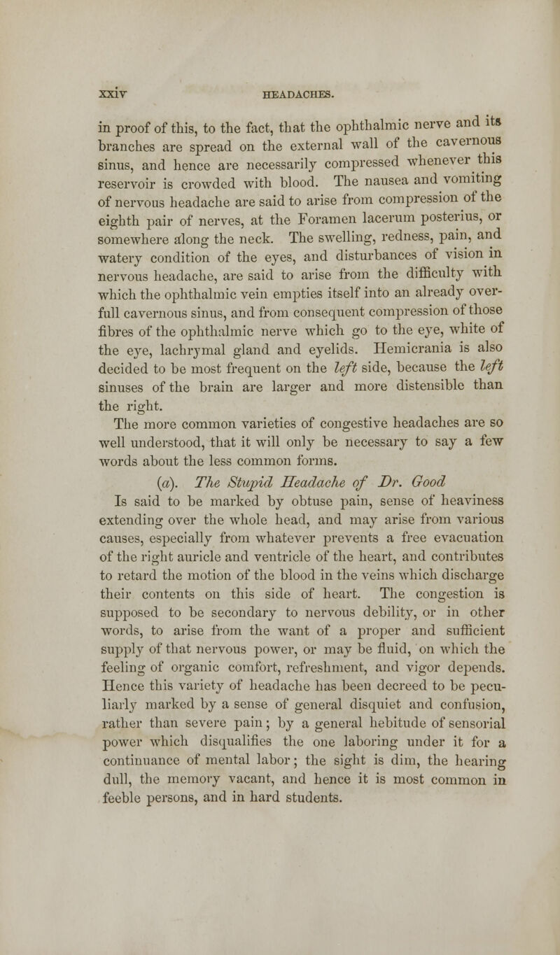 in proof of this, to the fact, that the ophthalmic nerve and ite branches are spread on the external wall of the cavernous sinus, and hence are necessarily compressed whenever this reservoir is crowded with blood. The nausea and vomiting of nervous headache are said to arise from compression of the eighth pair of nerves, at the Foramen lacerum posterius, or somewhere along the neck. The swelling, redness, pain, and watery condition of the eyes, and disturbances of vision in nervous headache, are said to arise from the difficulty with which the ophthalmic vein empties itself into an already over- full cavernous sinus, and from consequent compression of those fibres of the ophthalmic nerve which go to the eye, white of the eye, lachrymal gland and eyelids. Hemicrania is also decided to be most frequent on the left side, because the left sinuses of the brain are larger and more distensible than the right. The more common varieties of congestive headaches are so well understood, that it will only be necessary to say a few words about the less common forms. (a). The Stupid Headache of Dr. Good Is said to be marked by obtuse pain, sense of heaviness extending over the whole head, and may arise from various causes, especially from whatever prevents a free evacuation of the right auricle and ventricle of the heart, and contributes to retard the motion of the blood in the veins which discharge their contents on this side of heart. The congestion is supposed to be secondary to nervous debility, or in other words, to arise from the want of a proper and sufficient supply of that nervous power, or may be fluid, on which the feeling of organic comfort, refreshment, and vigor depends. Hence this variety of headache has been decreed to be pecu- liarly marked by a sense of general disquiet and confusion, rather than severe pain; by a general hebitude of sensorial power which disqualifies the one laboring under it for a continuance of mental labor; the sight is dim, the hearing dull, the memory vacant, and hence it is most common in feeble persons, and in hard students.