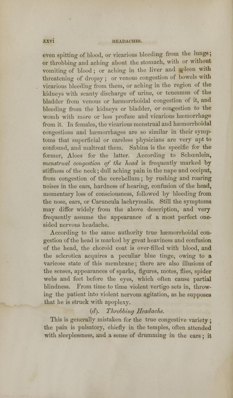 even spitting of blood, or vicarious bleeding from the lungs; or throbbing and aching about the stomach, with or without vomiting of blood; or aching in the liver and qpleen with threatening of dropsy ; or venous congestion of bowels with vicarious bleeding from them, or aching in the region of the kidneys with scanty discharge of urine, or tenesmus of the bladder from venous or hemorrhoidal congestion of it, and bleeding from the kidneys or bladder, or congestion to the womb with more or less profuse and vicarious haemorrhage from it. In females, the vicarious menstrual and hemorrhoidal congestions and hemorrhages are so similar in their symp- toms that superficial or careless physicians are very apt to confound, and maltreat them. Sabina is the specific for the former, Aloes for the latter. According to Schcenlein, menstrual congestion of the head is frequently marked by stiffness of the neck; dull aching pain in the nape and occiput, from congestion of the cerebellum; by rushing and roaring noises in the ears, hardness of hearing, confusion of the head, momentary loss of consciousness, followed by bleeding from the nose, ears, or Caruncula lachrymalis. Still the symptoms may differ widely from the above description, and very frequently assume the appearance of a most perfect one- sided nervous headache. According to the same authority true hemorrhoidal con- gestion of the head is marked by great heaviness and confusion of the head, the choroid coat is over-filled with blood, and the sclerotica acquires a peculiar blue tinge, owing to a varicose state of this membrane; there are also illusions of the senses, appearances of sparks, figures, motes, flies, spider webs and feet before the eyes, which often cause partial blindness. From time to time violent vertigo sets in, throw- ing the patient into violent nervous agitation, as he supposes that he is struck with apoplexy. (d). Throbbing Headache. This is generally mistaken for the true congestive variety ; the pain is pulsatory, chiefly in the temples, often attended with sleeplessness, and a sense of drumming in the ears ; it