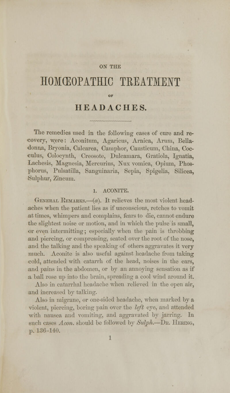 ON THE HOMEOPATHIC TEEATIEIT OF HEADACHES. The remedies used in the following cases of cure and re- covery, were: Aconitum, Agaricus, Arnica, Arum, Bella- donna, Bryonia, Calcarea, Camphor, Causticum, China, Coc- culus, Colocynth, Creosote, Dulcamara, Gratiola, Ignatia, Lachesis, Magnesia, Mercurius, Nux vomica, Opimn, Phos- phorus, Pulsatilla, Sanguinaria, Sepia, Spigelia, Silicea, Sulphur, Zincum. l. ACONITE. General Remarks.—(a). It relieves the most violent head- aches when the patient lies as if unconscious, retches to vomit at times, whimpers and complains, fears to die, cannot endure the slightest noise or motion, and in which the pulse is small, or even intermitting; especially when the pain is throbbing and piercing, or compressing, seated over the root of the nose, and the talking and the speaking of others aggravates it very much. Aconite is also useful against headache from taking cold, attended with catarrh of the head, noises in the ears, and pains in the abdomen, or by an annoying sensation as if a ball rose up into the brain, spreading a cool wind around it. Also in catarrhal headache when relieved in the open air, and increased by talking. Also in migrane, or one-sided headache, when marked by a violent, piercing, boring pain over the left eye, and attended with nausea and vomiting, and aggravated by jarring. In such cases Aeon, should be followed by Sulp/i.—Dr. IIering, p. 136-140.