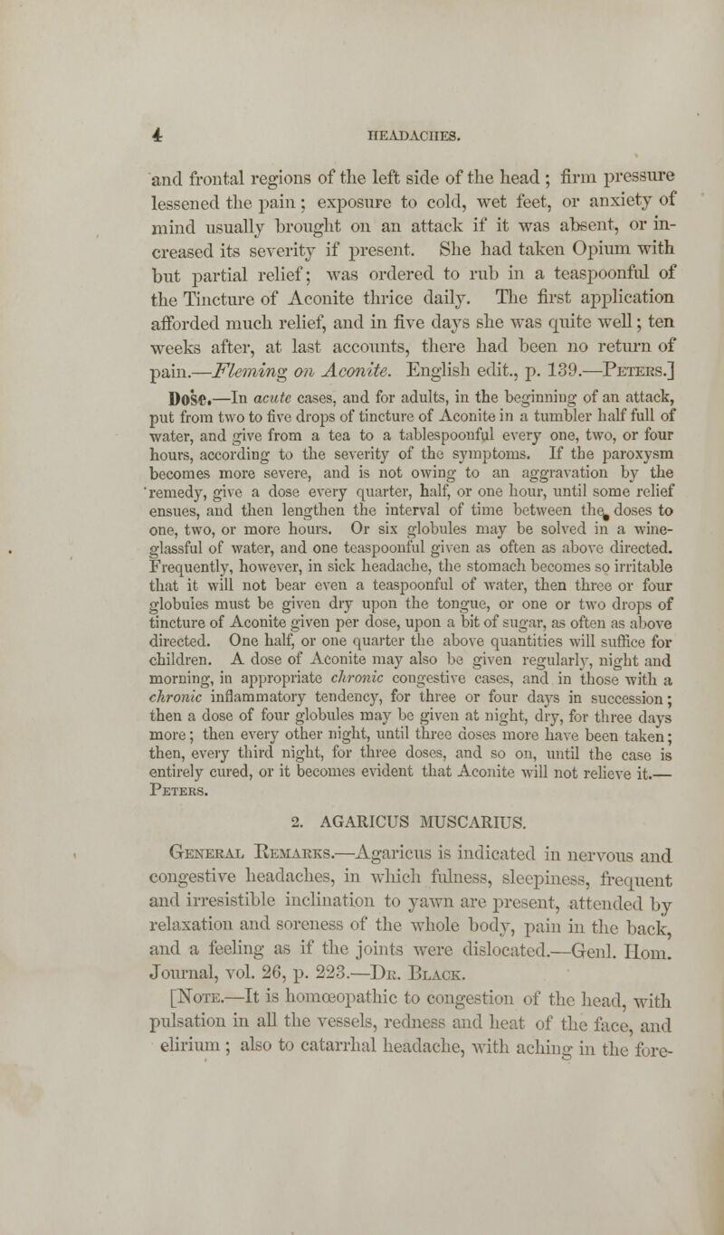 and frontal regions of the left side of the head ; firm pressure lessened the pain; exposure to cold, wet feet, or anxiety of mind usually brought on an attack if it was absent, or in- creased its severity if present. She had taken Opium with but partial relief; was ordered to rub in a teaspoonful of the Tincture of Aconite thrice daily. The first application afforded much relief, and in five days she was quite well; ten weeks after, at last accounts, there had been no return of pain.—Fleming on Aconite. English edit., p. 139.—Petees.] DOS©.—In acute cases, and for adults, in the beginning of an attack, put from two to five drops of tincture of Aconite in a tumbler half full of water, and give from a tea to a tablespoouful every one, two, or four hours, according to the severity of the symptoms. If the paroxysm becomes more severe, and is not owing to an aggravation by the 'remedy, give a dose every quarter, half, or one hour, until some relief ensues, and then lengthen the interval of time between the^ doses to one, two, or more hours. Or six globules may be solved in a wine- glassful of water, and one teaspoonful given as often as above directed. Frequently, however, in sick headache, the stomach becomes so irritable that it will not bear even a teaspoonful of water, then three or four globules must be given dry upon the tongue, or one or two drops of tincture of Aconite given per dose, upon a bit of sugar, as often as above directed. One half, or one quarter the above quantities will suffice for children. A dose of Aconite may also be given regularly, night and morning, in appropriate chronic cougestive cases, and in those with a chronic inflammatory tendency, for three or four da)^s in succession; then a dose of four globules may be given at night, dry, for three days more; then every other night, until three closes more have been taken; then, every third night, for three doses, and so on, until the case is entirely cured, or it becomes evident that Aconite will not relieve it.— Peters. 2. AGARICUS MUSCARIUS. General Remarks.—Agaricus is indicated in nervous and congestive headaches, in which fulness, sleepiness, frequent and irresistible inclination to yawn are present, attended by relaxation and soreness of the whole body, pain in the back and a feeling as if the joints were dislocated.—Genl. Horn. Journal, vol. 26, p. 223.—Dr. Black. [Note.—It is homoeopathic to congestion of the head, with pulsation in all the vessels, redness and heat of the nice and elirium ; also to catarrhal headache, with aching m the fore-