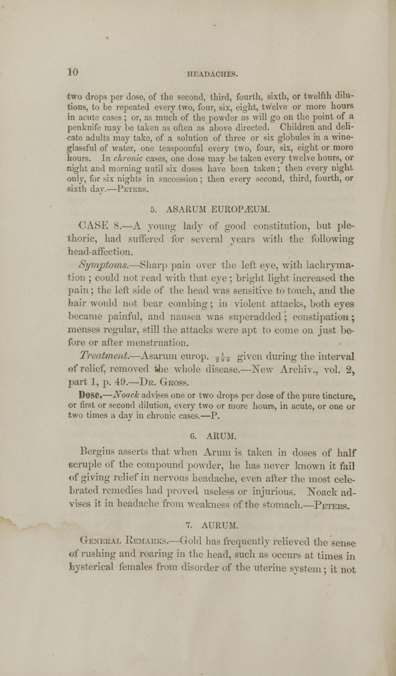 11 HAD ACHES. two drops per dose, of the second, third, fourth, sixth, or twelfth dilu- tions, to be repeated every two, four, six, eight, twelve or more hours in acute cases; or, as much of the powder as will go on the point of a penknife may bo taken as often as above directed. Children and deli- cate adults may take, of a solution of three or six globules in a wine- glassful of water, one teaspoonful every two, four, six, eight or more hours. In chronic cases, one dose may be taken every twelve hours, or night and morning until six doses have been taken; then every night, only, for six nights in succession; then every second, third, fourth, or sixth day.—Peters. 5. ASARUM EUROPIUM. CASE 8.—A young lady of good constitution, but ple- thoric, had suffered for several years with the following head-affection. Symptoms.—Sharp pain over the left eye, with lachryma- tion ; could not read with that eye ; bright light increased the pain; the left side of the head was sensitive to touch, and the hair would not bear combing; in violent attacks, both eyes became painful, and nausea was superadded; constipation; menses regular, still the attacks were apt to come on just be- fore or after menstruation. Treatment.—Asarum europ. 5£? given during the interval of relief, removed the whole disease.—New Arehiv., vol. 2, part 1, p. 49.—Dr. Gross. Dose.—Noack advises one or two drops per dose of the pure tincture, or first or second dilution, every two or more hours, in acute, or one or two times a day in chronic cases.—P. G. ARUM. Bergius asserts that when Arum is taken in doses of half scruple of the compound powder, he has never known it fail of giving relief in nervous headache, even after the most cele- brated remedies had proved useless or injurious. Noack ad- vises it in headache from weakness of the stomach.—Peters. 7. AURUM. General Remarks.'—Gold has frequently relieved the sense of rushing and roaring in the head, such as occurs at times in hysterical females from disorder of the uterine system • it not